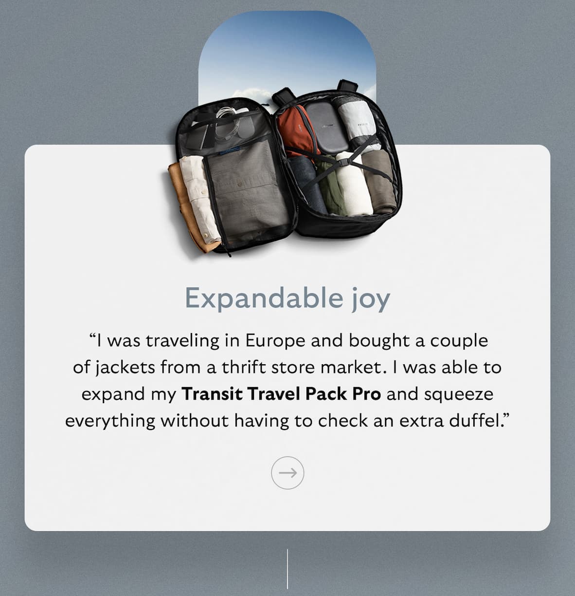 [Subheader] Expandable joy [Blurb] “I was traveling in Europe and bought a couple of jackets from a thrift store market. I was able to expand my Transit Travel Pack Pro and squeeze everything without having to check an extra duffel.”
