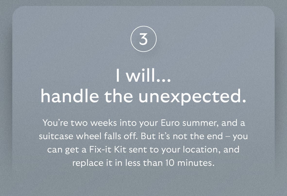 [Header] I will… handle the unexpected.  [Blurb] You’re two weeks into your Euro summer, and a suitcase wheel falls off. But it’s not the end – you can get a Fix-it Kit sent to your location, and replace it in less than 10 minutes.