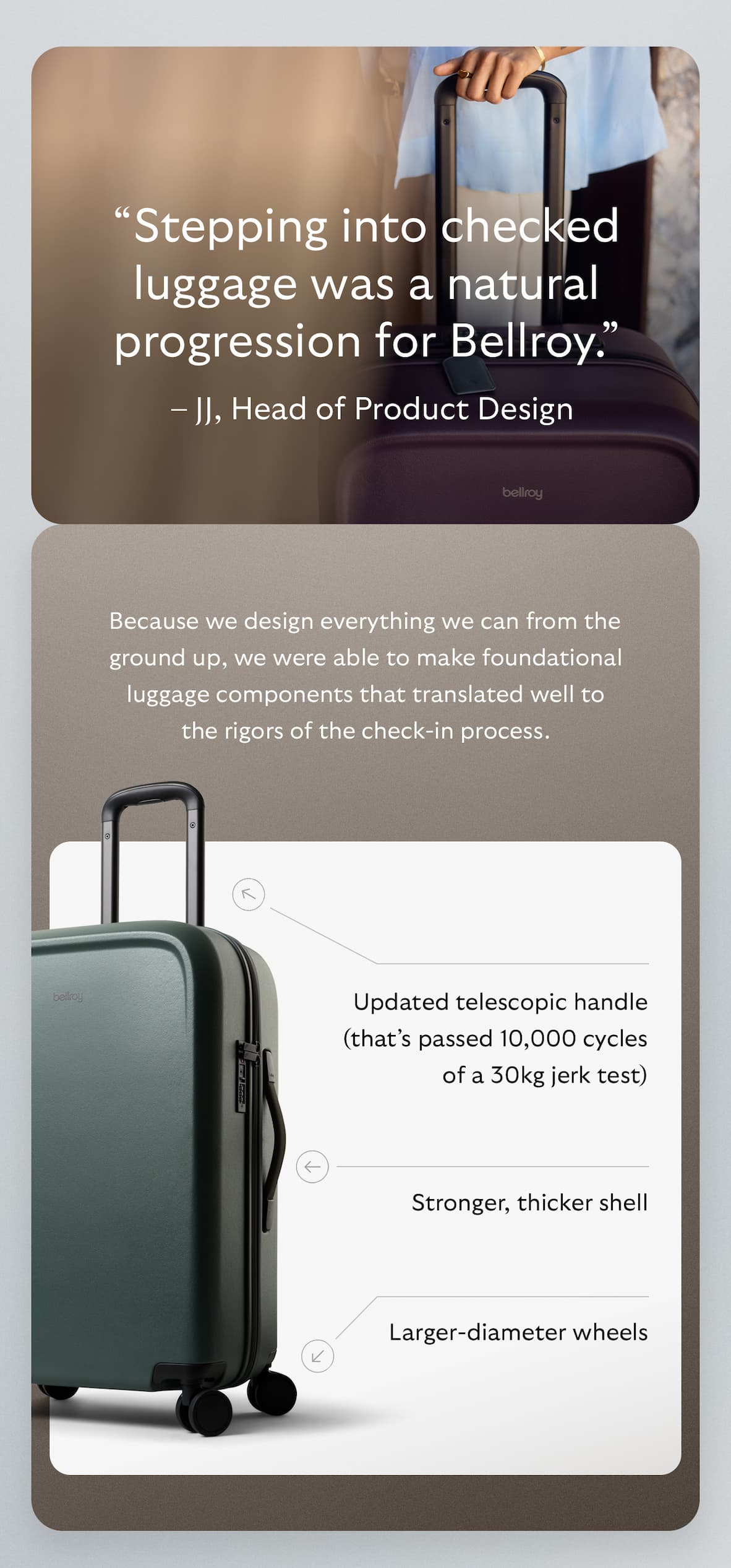 “Stepping into checked luggage was a natural progression for Bellroy." – JJ, Head of Product Design. Because we design everything we can from the ground up, we were able to make foundational luggage components that translated well to the rigors of the check-in process.   We strengthened the shell, chose larger-diameter wheels, reduced the telescopic handle to two stages (fewer poles make a stronger unit) and upped the testing tolerances – for example, the telescopic handles passed 10,000 cycles of a 30kg jerk test. 