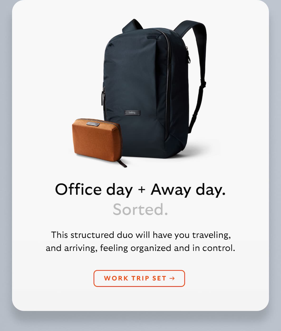 [Header] Office day + Away day. Sorted. [Blurb] This structured duo will have you traveling, and arriving, feeling organized and in control. [CTA] WORK TRIP SET