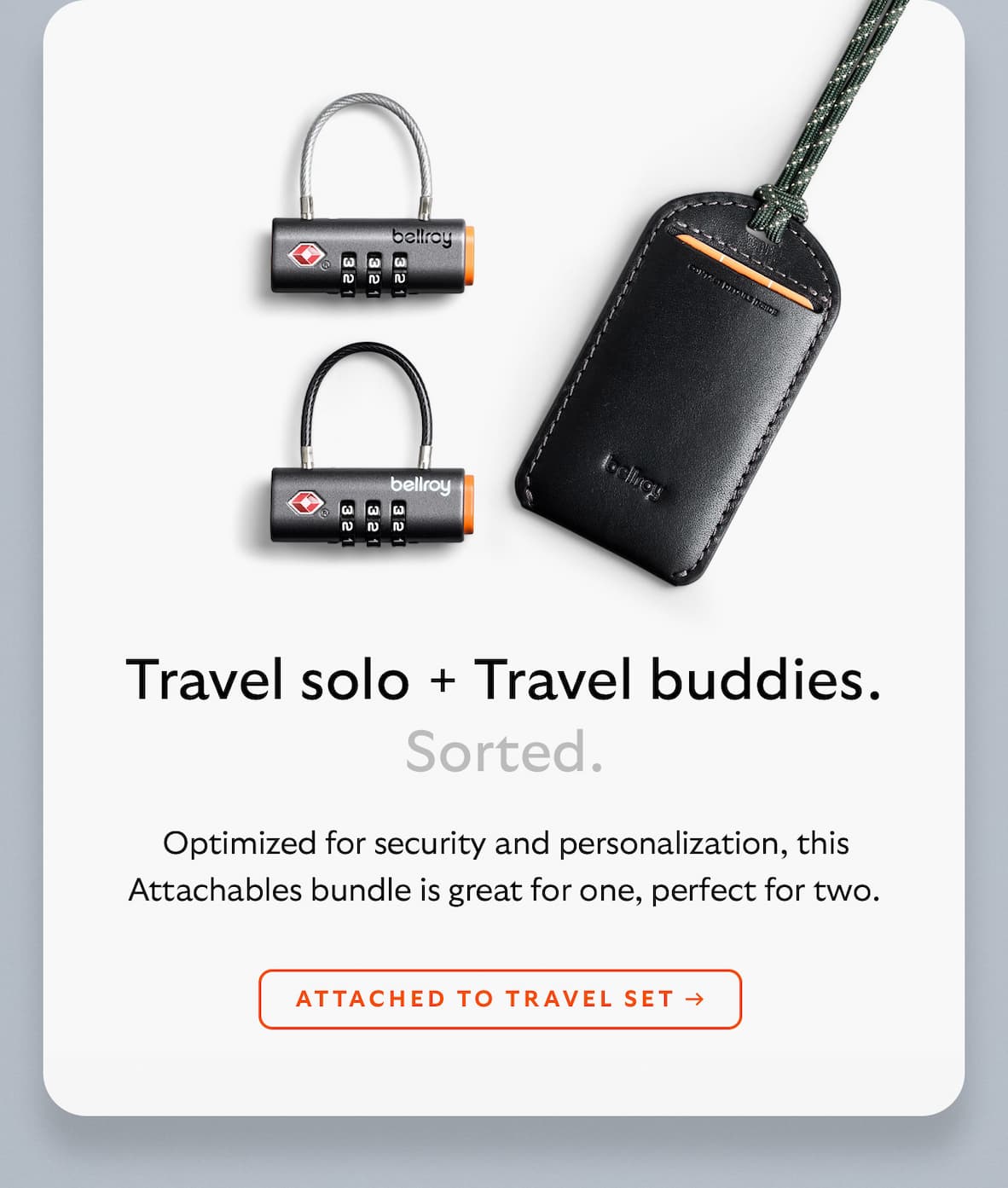 [Header] Travel solo + Travel buddies. Sorted. [Blurb] Optimized for security and personalization, this Attachables bundle is great for one, perfect for two. [CTA] ATTACHED TO TRAVEL SET