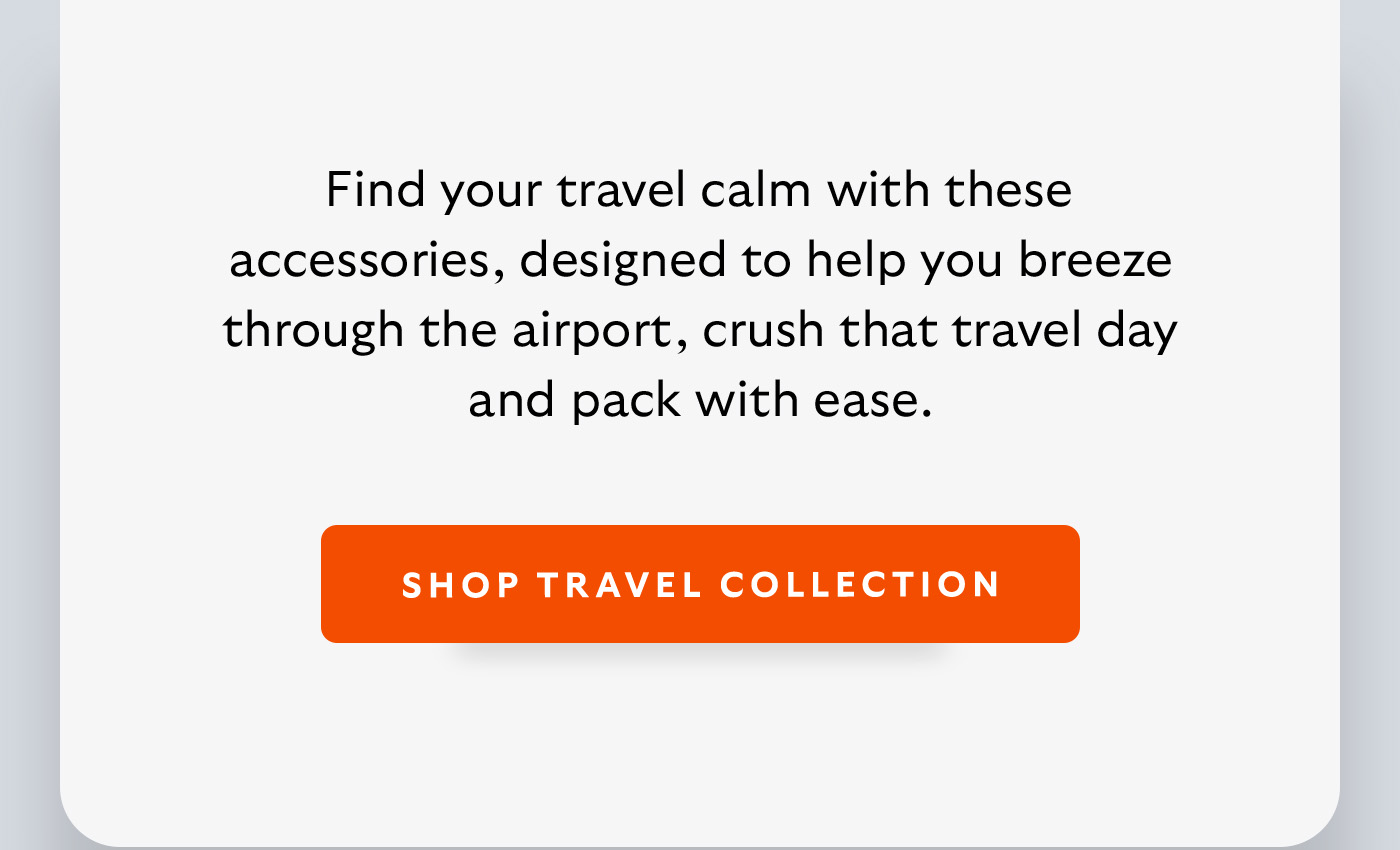 [Introduction] Find your travel calm with these accessories, designed to help you breeze through the airport, crush that travel day and pack with ease. [CTA] Shop Travel Accessories