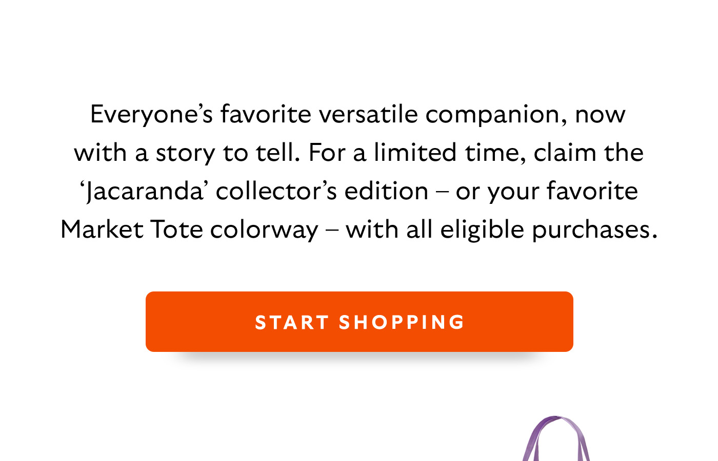 [Introduction]Everyone’s favourite versatile companion, now with a story to tell. For a limited time, the ‘Jacaranda’ collector’s edition tote is yours free with eligible purchases. CTA START SHOPPING 