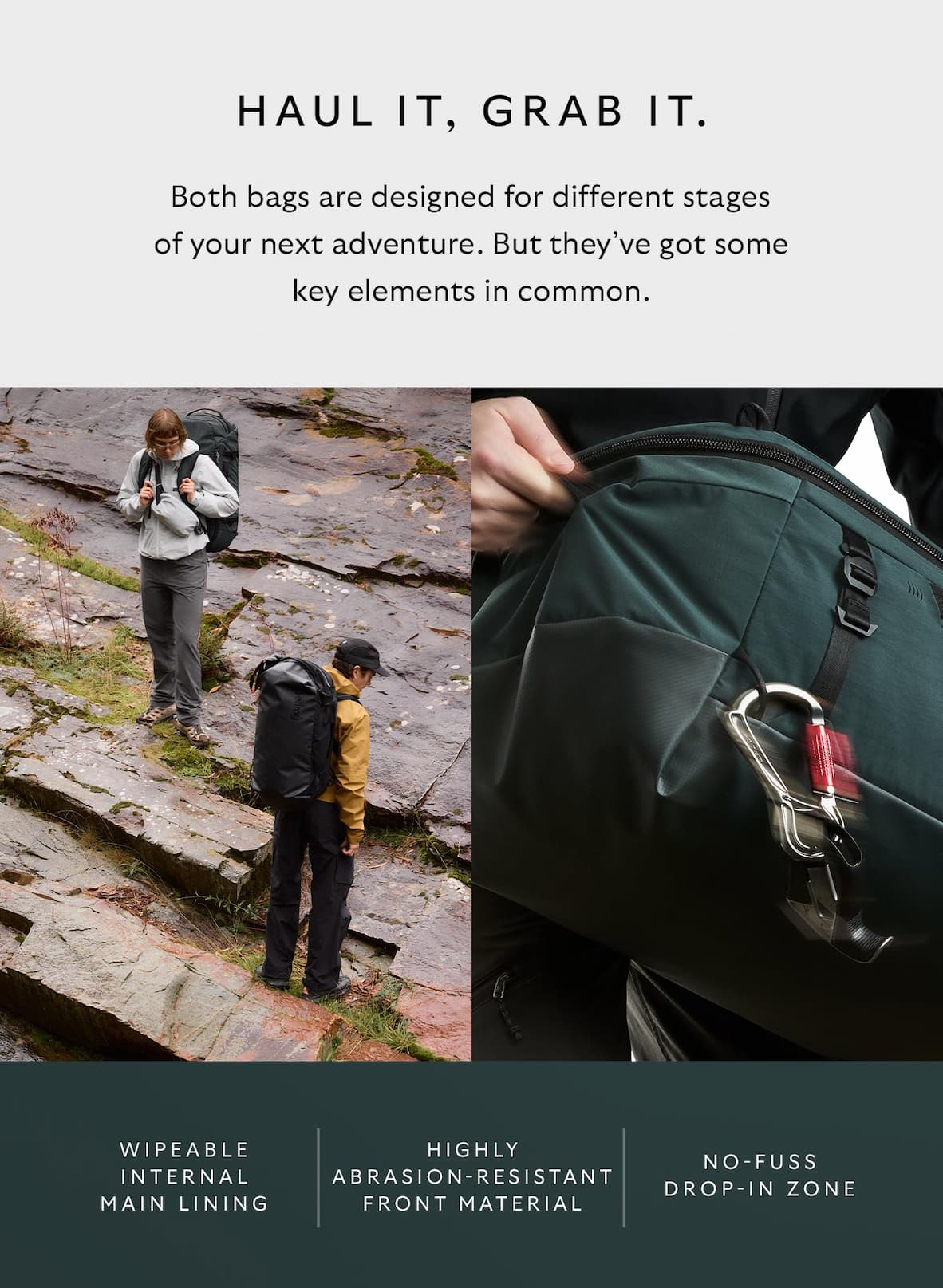 [Header] Grab it, haul it. [Blurb] Both bags are designed for different stages of your next adventure. But they’ve got some key elements in common. [Feature] Wipeable internal main lining [Feature] Highly abrasion-resistant front material [Feature] No-fuss drop-in zone]