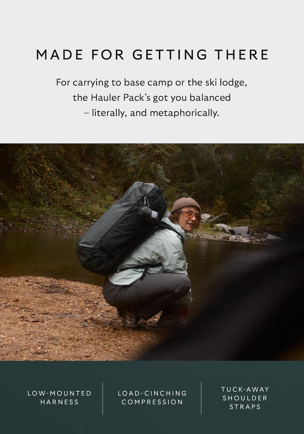 [Header] Made for getting there [Blurb] For carrying to base camp or the ski lodge, the Hauler Pack’s got you balanced – literally, and metaphorically. [Feature] Low-mounted harness [Feature] Load-cinching compression [Feature] Tuck-away shoulder straps