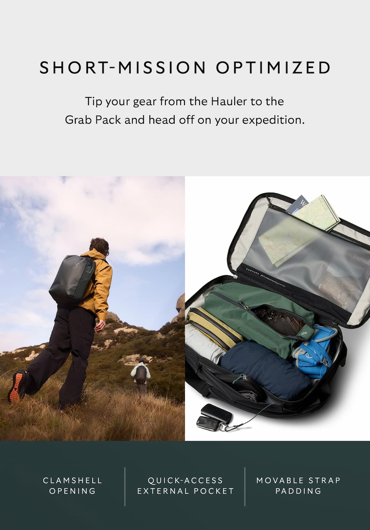[Header] Short-mission optimized [Blurb] Tip your gear from the Hauler to the Grab Pack and head off on your expedition. [Feature] Three-sided clamshell opening [Feature] Quick-access external pocket [Feature] Movable strap padding