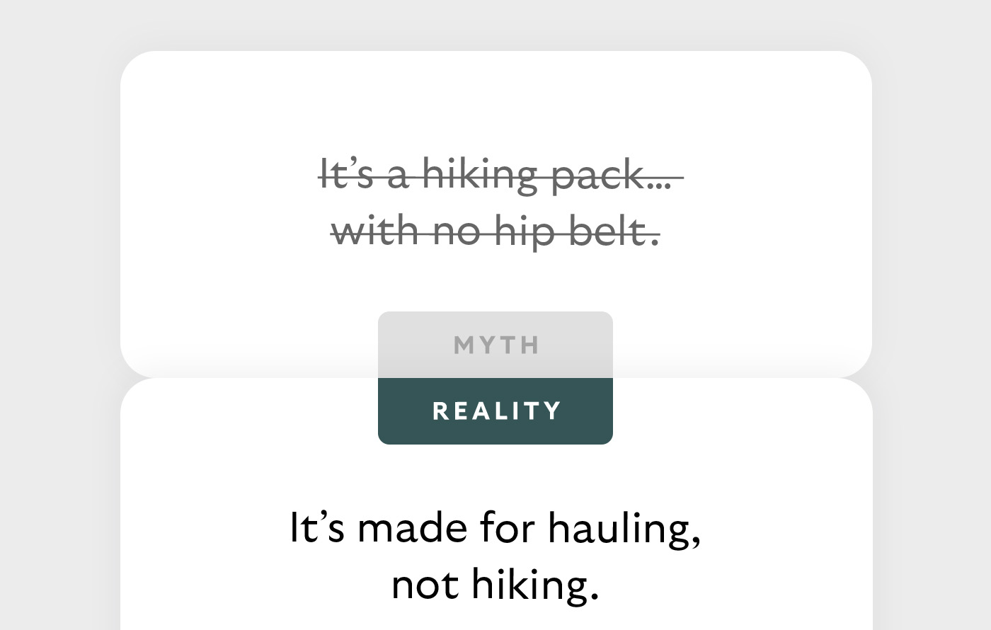 [Header] MYTH: It’s a hiking pack… with no hip belt. [Header] REALITY: It’s made for hauling, not hiking.