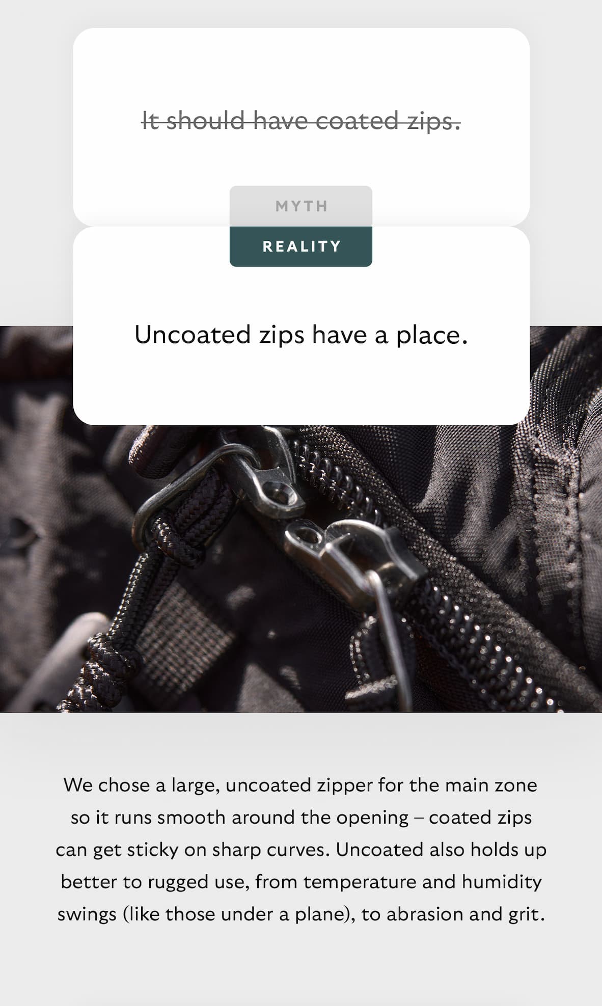 [Header] MYTH: It should have coated zips. [Header] REALITY: Uncoated zips have a place. [Blurb] We chose a large, uncoated zipper for the main zone so it runs smooth around the opening – coated zips can get sticky on sharp curves. Uncoated also holds up better to rugged use, from temperature and humidity swings (like those under a plane), to abrasion and grit.