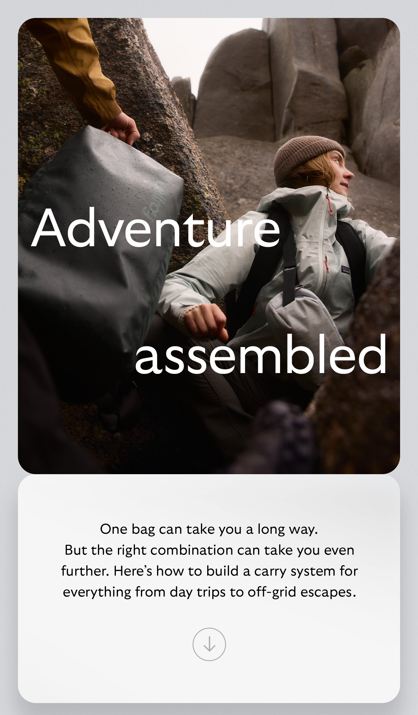 [Header] Adventure, assembled [Body] One bag can take you a long way. But the right combination can take you even further. Here’s how to build a carry system for everything from day trips to off-grid escapes.