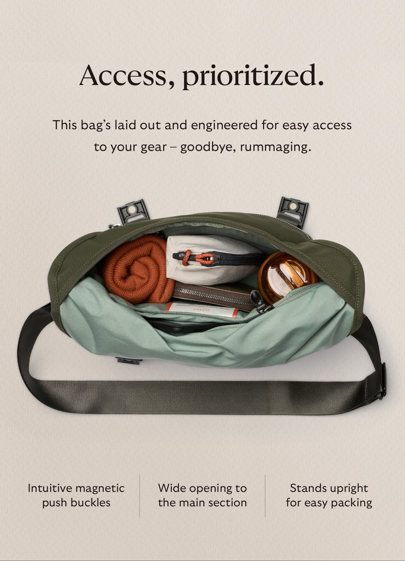 [Header] Access, prioritized. [Blurb] This bag’s laid out and engineered for easy access to your gear – goodbye, rummaging. Intuitive magnetic push buckles | Wide opening to the main section | Stands upright for easy packing