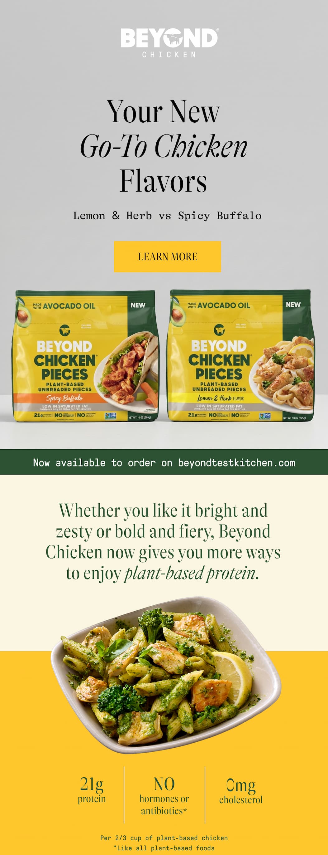 Your New Go-To Chicken Flavors Lemon & Herb Vs Spicy Buffalo. Learn More. Now Available To Order On Beyondtestkitchen.Com Whether You Like It Bright And Zesty Or Bold And Fiery, Beyond Chicken Now Gives You More Ways To Enjoy Plant-Based Protein. 21g Protein. No Hormones Or Antibiotics* 0mg Cholesterol. Per 2/3 Cup Of Plant-Based Chicken. *Like All Plant-Based Foods