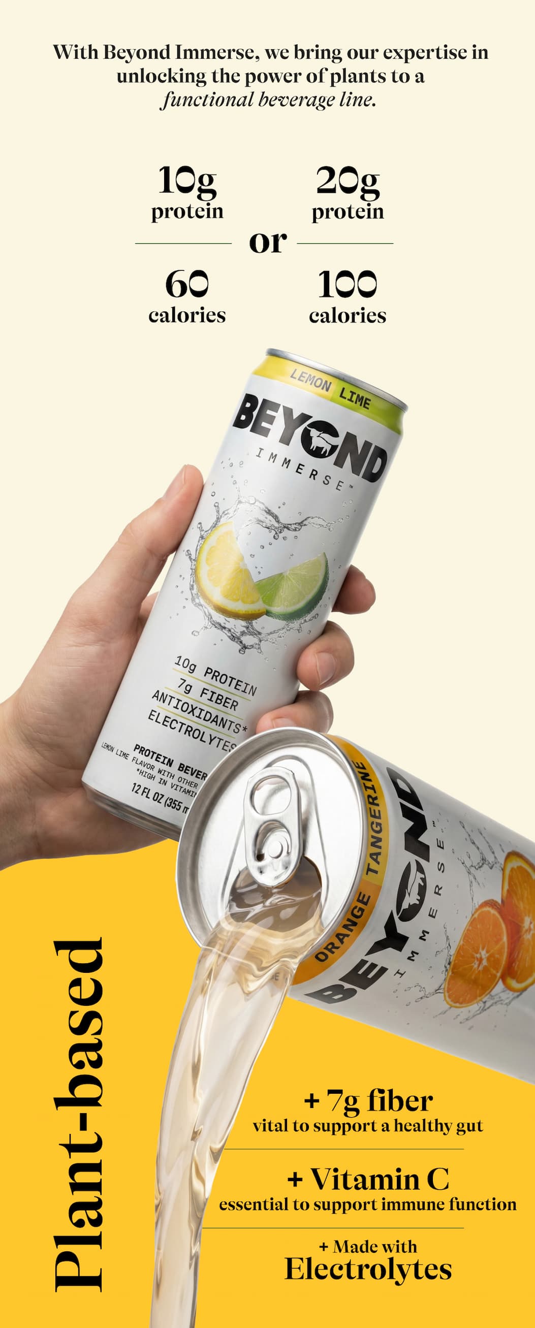 With Beyond Immerse, We Bring Our Expertise In Unlocking The Power Of Plants To A Functional Beverage Line. 10g Protein 60 Calories Or 20g Protein 100 Calories. Plant-Based + 7g Fiber. Vital To Support A Healthy Gut. + Vitamin C. Essential To Support Immune Function. + Made With Electrolytes.