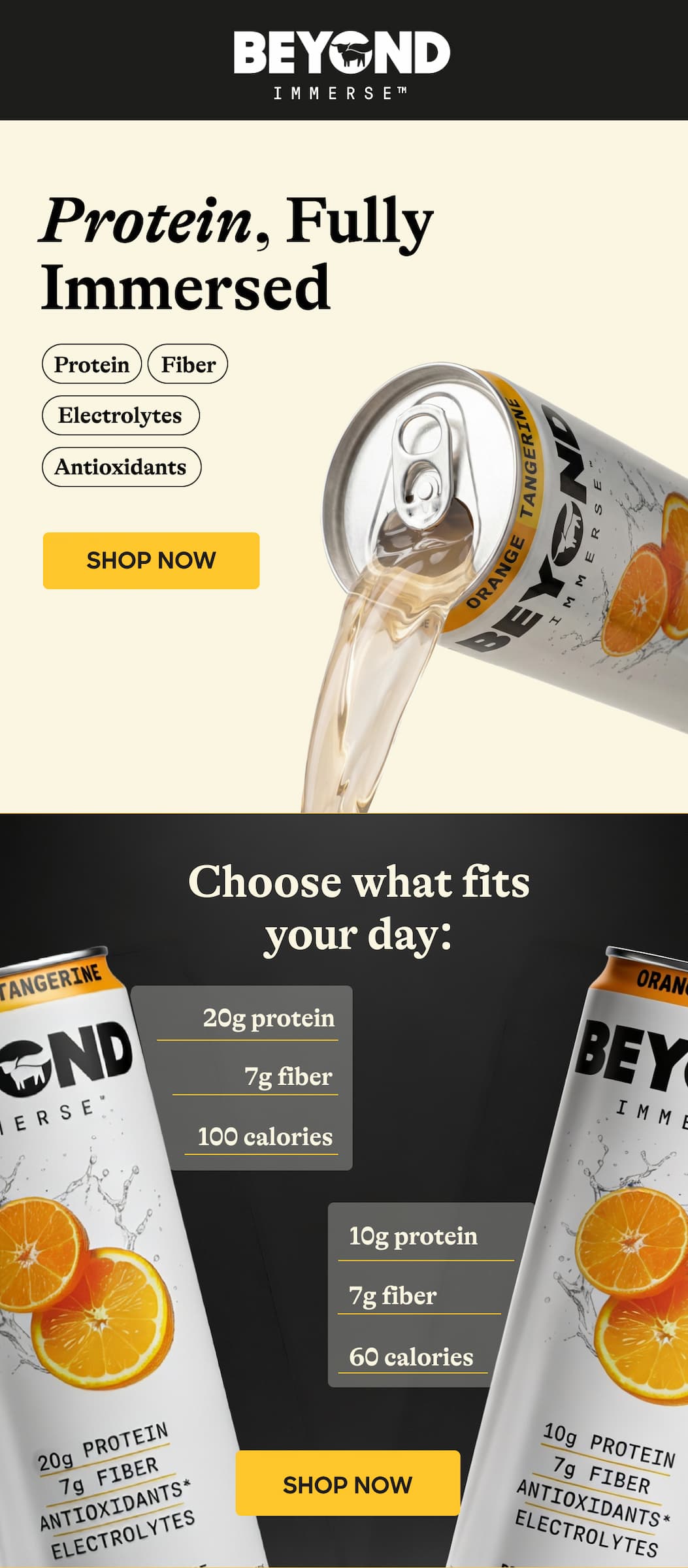 Protein, Fully Immersed. Protein. Fiber. Electrolytes. Antioxidants. Shop Now. Choose What Fits Your Day: 20g Protein. 7g Fiber. 100 Calories. 10g Protein. 7g Fiber. 60 Calories. Shop Now