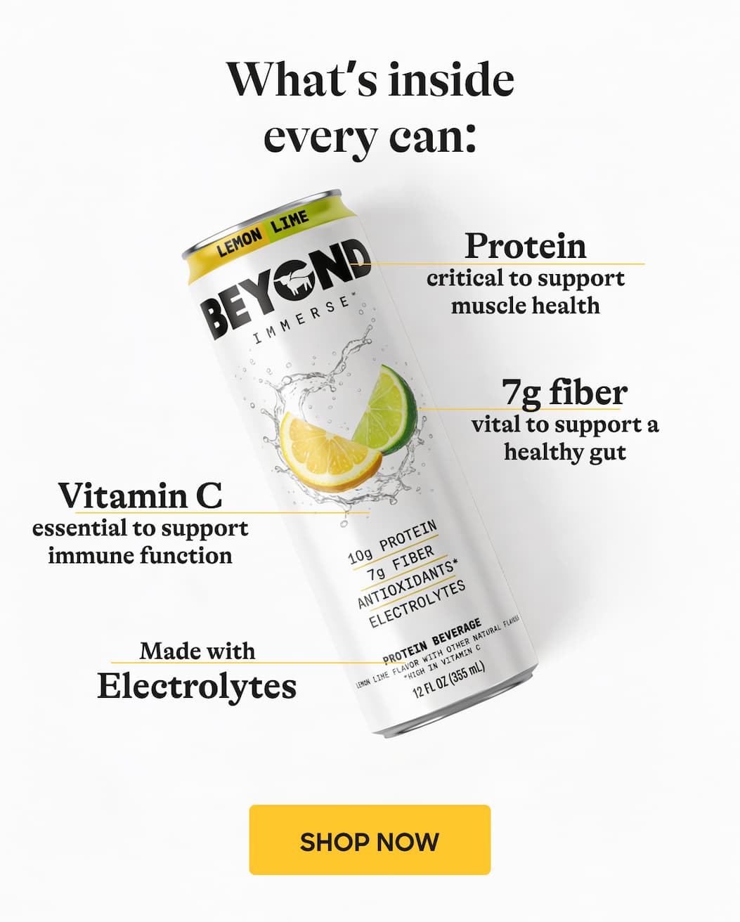 What’s Inside Every Can: Protein Critical To Support Muscle Health. 7g Fiber Vital To Support A Healthy Gut. Vitamin C Essential To Support Immune Function. Made With Electrolytes. Shop Now