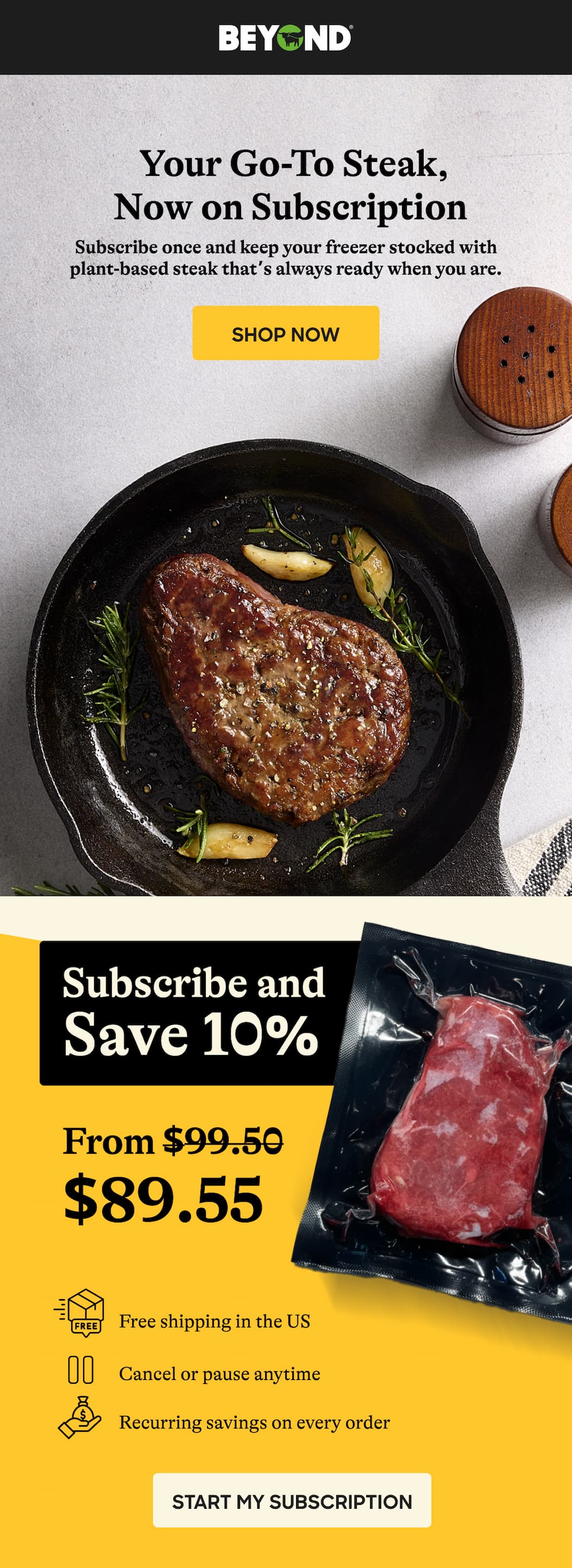 Your Go-To Steak, Now On Subscription. Subscribe Once And Keep Your Freezer Stocked With Plant-Based Steak That’s Always Ready When You Are. Shop Now. Subscribe And Save 10% From $99.50 - $89.55. Free Shipping In The Us. Cancel Or Pause Anytime. Recurring Savings On Every Order. Start My Subscription