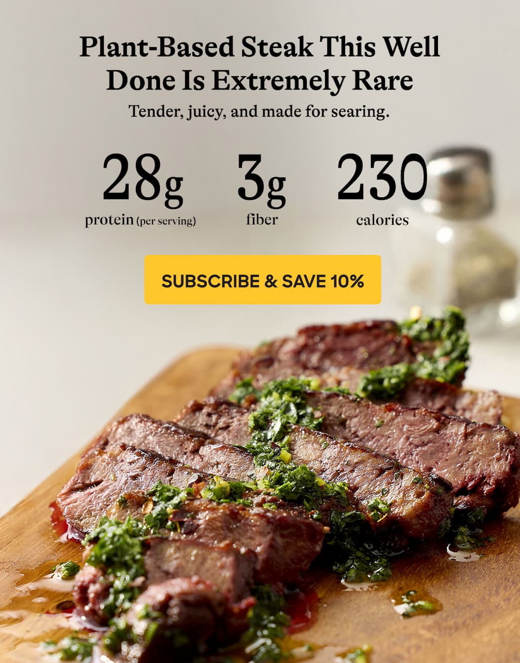 Plant-Based Steak This Well Done Is Extremely Rare. Tender, Juicy, And Made For Searing. 28g. 3g. 230 Protein (Per Serving). Fiber. Calories. Subscribe & Save 10%
