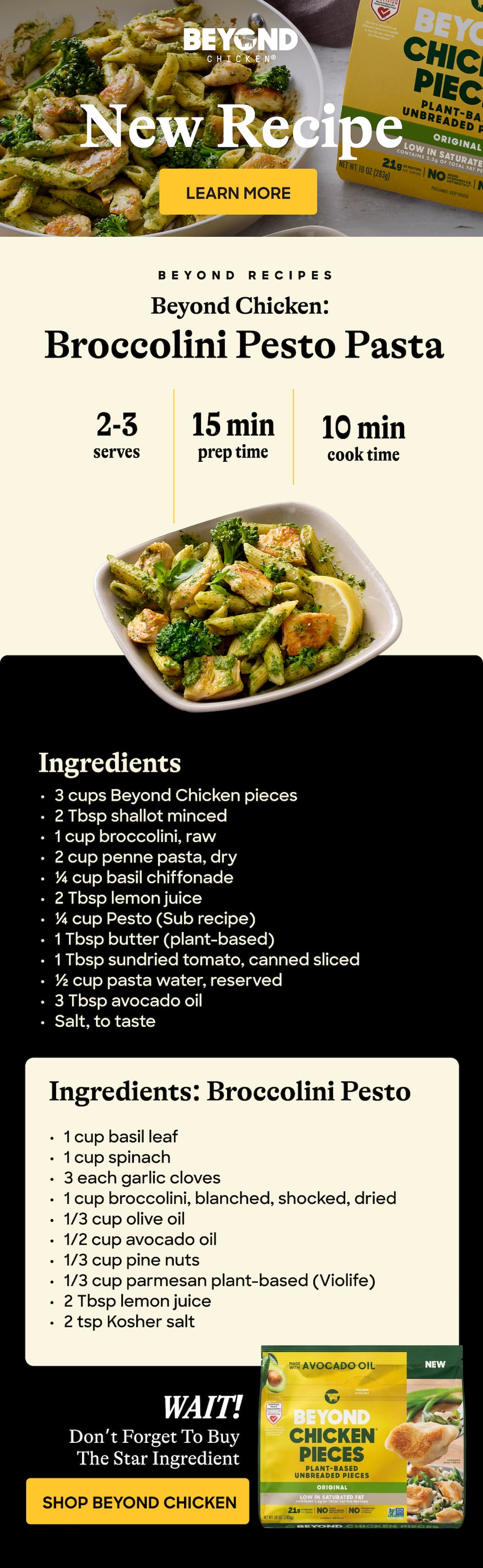 New Recipe Learn More Beyond Recipes. Beyond Chicken: Broccolini Pesto Pasta. 2-3 Serves. 15 Min Prep Time. 10 Min Cook Time. Ingredients. 3 Cups Beyond Chicken Pieces. 2 Tbsp Shallot Minced. 1 Cup Broccolini, Raw. 2 Cup Penne Pasta, Dry. ¼ Cup Basil Chiffonade. 2 Tbsp Lemon Juice. ¼ Cup Pesto (Sub Recipe). 1 Tbsp Butter (Plant-Based) 1 Tbsp Sundried Tomato, Canned Sliced. ½ Cup Pasta Water, Reserved. 3 Tbsp Avocado Oil Salt, To Taste. Ingredients: Broccolini Pesto. 1 Cup Basil Leaf. 1 Cup Spinach. 3 Each Garlic Cloves. 1 Cup Broccolini, Blanched, Shocked, Dried. 1/3 Cup Olive Oil. 1/2 Cup Avocado Oil. 1/3 Cup Pine Nuts. 1/3 Cup Parmesan Plant-Based (Violife) 2 Tbsp Lemon Juice. 2 Tsp Kosher Salt. Wait! Don’t Forget To Buy The Star Ingredient. Shop Beyond Chicken