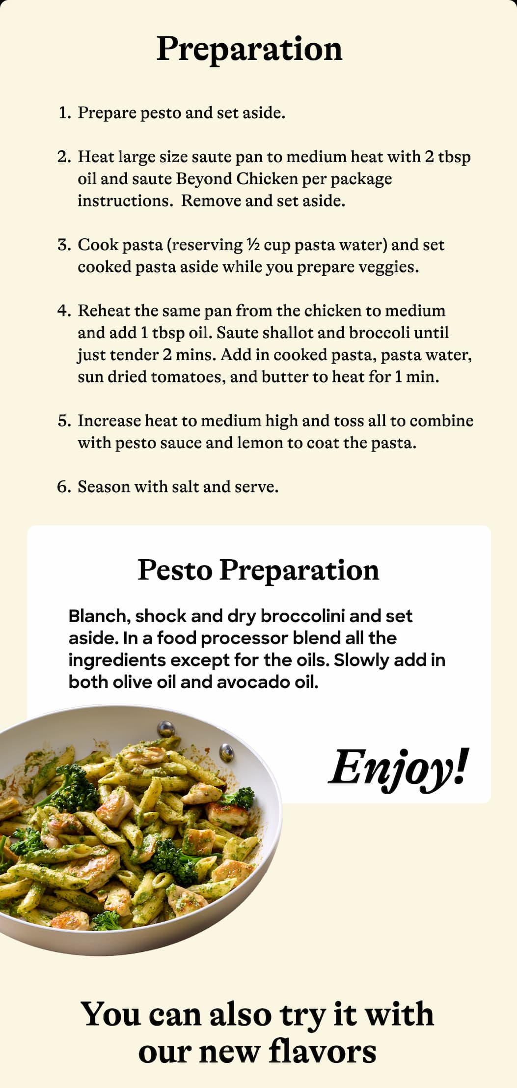 Preparation. Prepare Pesto And Set Aside. heat Large Size Sauté Pan To Medium Heat With 2 Tbsp Oil And Sauté Beyond Chicken Per Package Instructions.  Remove And Set Aside. Cook Pasta (Reserving ½ Cup Pasta Water) And Set Cooked Pasta Aside While You Prepare Veggies. reheat The Same Pan From The Chicken To Medium And Add 1 Tbsp Oil. Sauté Shallot And Broccoli Until Just Tender 2 Mins. Add In Cooked Pasta, Pasta Water, Sun Dried Tomatoes, And Butter To Heat For 1 Min. increase Heat To Medium High And Toss All To Combine With Pesto Sauce And Lemon To Coat The Pasta. season With Salt And Serve. Pesto Preparation. Blanch, Shock And Dry Broccolini And Set Aside. In A Food Processor Blend All The Ingredients Except For The Oils. Slowly Add In Both Olive Oil And Avocado Oil. Enjoy! You Can Also Try It With Our New Flavors.