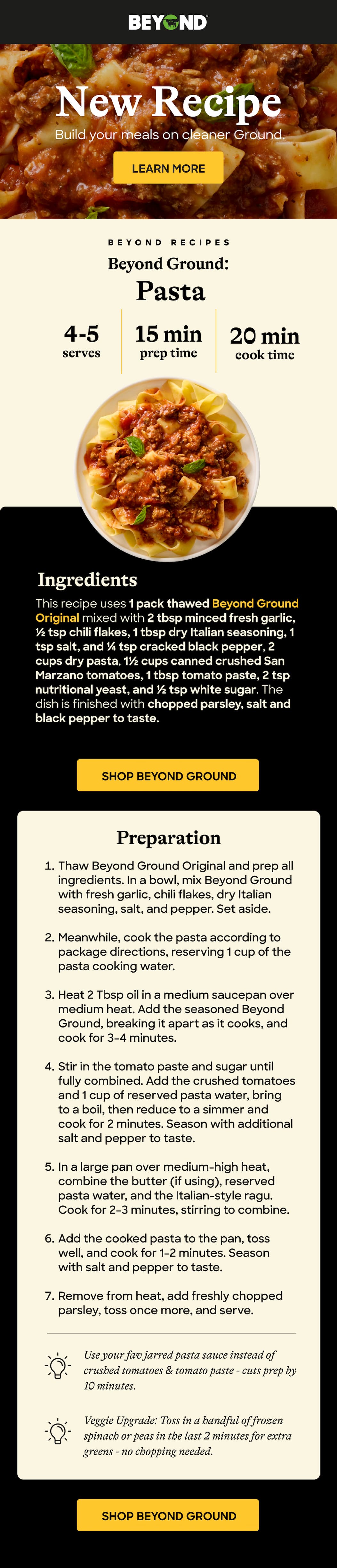 &nbsp;Build your meals on cleaner Ground. New Recipe LEARN MORE BEYOND RECIPES Beyond Ground:  Pasta  4-5 serves 15 min prep time 20 min cook time Ingredients This recipe uses 1 pack thawed Beyond Ground Original mixed with 2 tbsp minced fresh garlic, ½ tsp chili flakes, 1 tbsp dry Italian seasoning, 1 tsp salt, and ¼ tsp cracked black pepper, 2 cups dry pasta, 1½ cups canned crushed San Marzano tomatoes, 1 tbsp tomato paste, 2 tsp nutritional yeast, and ½ tsp white sugar. The dish is finished with chopped parsley, salt and black pepper to taste. &nbsp;Shop Beyond GROUND Preparation Thaw Beyond Ground Original and prep all ingredients. In a bowl, mix Beyond Ground with fresh garlic, chili flakes, dry Italian seasoning, salt, and pepper. Set aside.  Meanwhile, cook the pasta according to package directions, reserving 1 cup of the pasta cooking water.  Heat 2 Tbsp oil in a medium saucepan over medium heat. Add the seasoned Beyond Ground, breaking it apart as it cooks, and cook for 3–4 minutes.  Stir in the tomato paste and sugar until fully combined. Add the crushed tomatoes and 1 cup of reserved pasta water, bring to a boil, then reduce to a simmer and cook for 2 minutes. Season with additional salt and pepper to taste.  In a large pan over medium-high heat, combine the butter (if using), reserved pasta water, and the Italian-style ragu. Cook for 2–3 minutes, stirring to combine.  Add the cooked pasta to the pan, toss well, and cook for 1–2 minutes. Season with salt and pepper to taste.  Remove from heat, add freshly chopped parsley, toss once more, and serve. Use your fav jarred pasta sauce instead of crushed tomatoes & tomato paste - cuts prep by 10 minutes. Veggie Upgrade: Toss in a handful of frozen spinach or peas in the last 2 minutes for extra greens - no chopping needed. &nbsp;Shop Beyond Ground