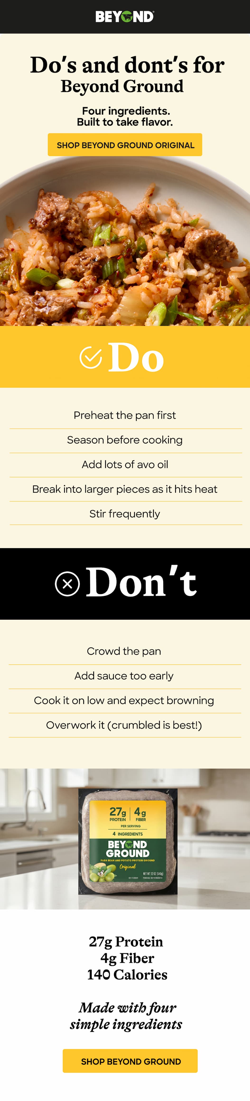 Do’s And Dont’s For Beyond Ground. Four Ingredients.Built To Take Flavor. Shop Beyond Ground Original. Do: Preheat The Pan First. Season Before Cooking. Add Lots Of Avo Oil. Break Into Larger Pieces As It Hits Heat. Stir Frequently  Don’t: Crowd The Pan. add Sauce Too Early. cook It On Low And Expect Browning Overwork It (Crumbled Is Best!). 27g Protein. 4g Fiber. 140 Calories  Made With Four Simple Ingredients. Shop Beyond Ground