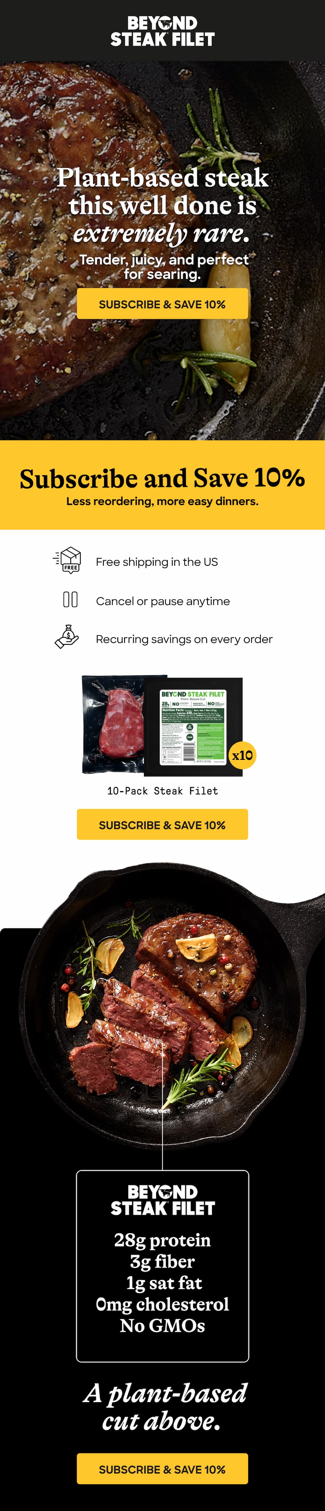 Plant-Based Steak This Well Done Is Extremely Rare. Tender, Juicy, And Perfect For Searing. Subscribe & Save 10%. Less Reordering, More Easy Dinners. Free Shipping In The Us.Cancel Or Pause Anytime. Recurring Savings On Every Order. 10-Pack Steak Filet. Subscribe & Save 10%. 28g Protein. 3g Fiber. 1g Sat Fat. 0mg Cholesterol. No GMOs. A Plant-Based Cut Above. Subscribe & Save 10%
