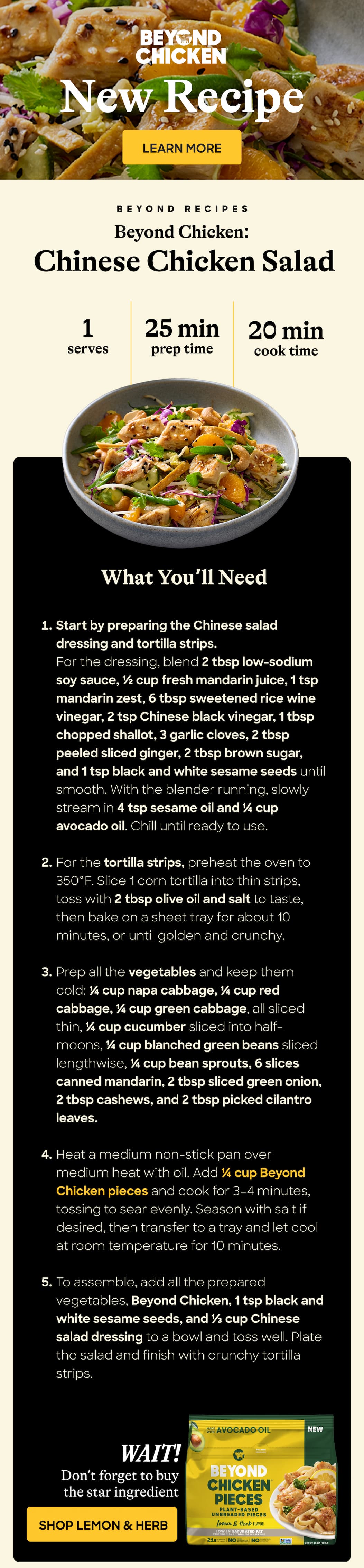 New Recipe. Learn More. Beyond Recipes. Beyond Chicken: Chinese Chicken Salad. 1 Serves. 25 Min. Prep Time. 20 Min Cook Time.  What You’ll Need. Start By Preparing The Chinese Salad Dressing And Tortilla Strips. for The Dressing, Blend 2 Tbsp Low-Sodium Soy Sauce, ½ Cup Fresh Mandarin Juice, 1 Tsp Mandarin Zest, 6 Tbsp Sweetened Rice Wine Vinegar, 2 Tsp Chinese Black Vinegar, 1 Tbsp Chopped Shallot, 3 Garlic Cloves, 2 Tbsp Peeled Sliced Ginger, 2 Tbsp Brown Sugar, And 1 Tsp Black And White Sesame Seeds Until Smooth. With The Blender Running, Slowly Stream In 4 Tsp Sesame Oil And ¼ Cup Avocado Oil. Chill Until Ready To Use. For The Tortilla Strips, Preheat The Oven To 350°f. Slice 1 Corn Tortilla Into Thin Strips, Toss With 2 Tbsp Olive Oil And Salt To Taste, Then Bake On A Sheet Tray For About 10 Minutes, Or Until Golden And Crunchy. prep All The Vegetables And Keep Them Cold: ¼ Cup Napa Cabbage, ¼ Cup Red Cabbage, ¼ Cup Green Cabbage, All Sliced Thin, ¼ Cup Cucumber Sliced Into Half-Moons, ¼ Cup Blanched Green Beans Sliced Lengthwise, ¼ Cup Bean Sprouts, 6 Slices Canned Mandarin, 2 Tbsp Sliced Green Onion, 2 Tbsp Cashews, And 2 Tbsp Picked Cilantro Leaves. Heat A Medium Non-Stick Pan Over Medium Heat With Oil. Add ¼ Cup Beyond Chicken Pieces And Cook For 3–4 Minutes, Tossing To Sear Evenly. Season With Salt If Desired, Then Transfer To A Tray And Let Cool At Room Temperature For 10 Minutes. To Assemble, Add All The Prepared Vegetables, Beyond Chicken, 1 Tsp Black And White Sesame Seeds, and ⅓ Cup Chinese Salad Dressing To A Bowl And Toss Well. Plate The Salad And Finish With Crunchy Tortilla Strips. Wait! Don’t Forget To Buy The Star Ingredient. Shop Lemon & Herb. 