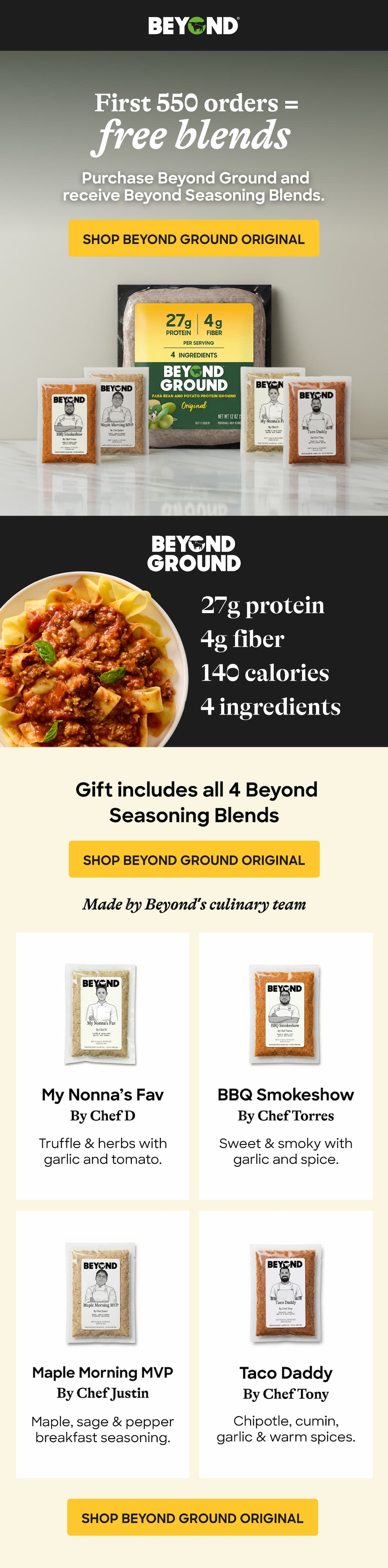 First 550 Orders Free Blends = Purchase Beyond Ground And Receive Beyond Seasoning Blends. Shop Beyond Ground Original. 27g Protein. 4g Fiber. 140 Calories. 4 Ingredients. Gift Includes All 4 Beyond Seasoning Blends. Shop Beyond Ground Original. Made By Beyond’s Culinary Team. My Nonna’s Fav By Chef D. Bbq Smokeshow By Chef Torres. Truffle & Herbs With Garlic And Tomato. Sweet & Smoky With Garlic And Spice. Maple Morning Mvp. By Chef Justin. Taco Daddy. By Chef Tony. Maple, Sage & Pepper Breakfast Seasoning. Chipotle, Cumin, Garlic & Warm Spices. Shop Beyond Ground Original.