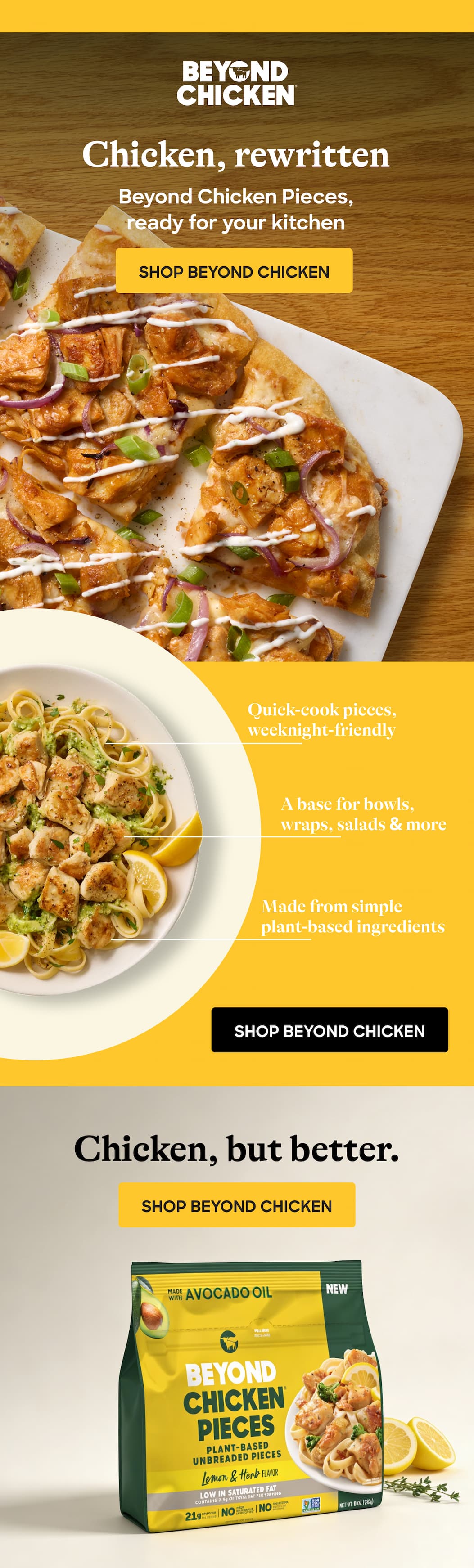 Chicken, Rewritten. Beyond Chicken Pieces, Ready For Your Kitchen. Shop Beyond Chicken. Quick-Cook Pieces, Weeknight-Friendly. A Base For Bowls, Wraps, Salads & More. Made From Simple Plant-Based Ingredients. Shop Beyond Chicken. Chicken, But Better. Shop Beyond Chicken