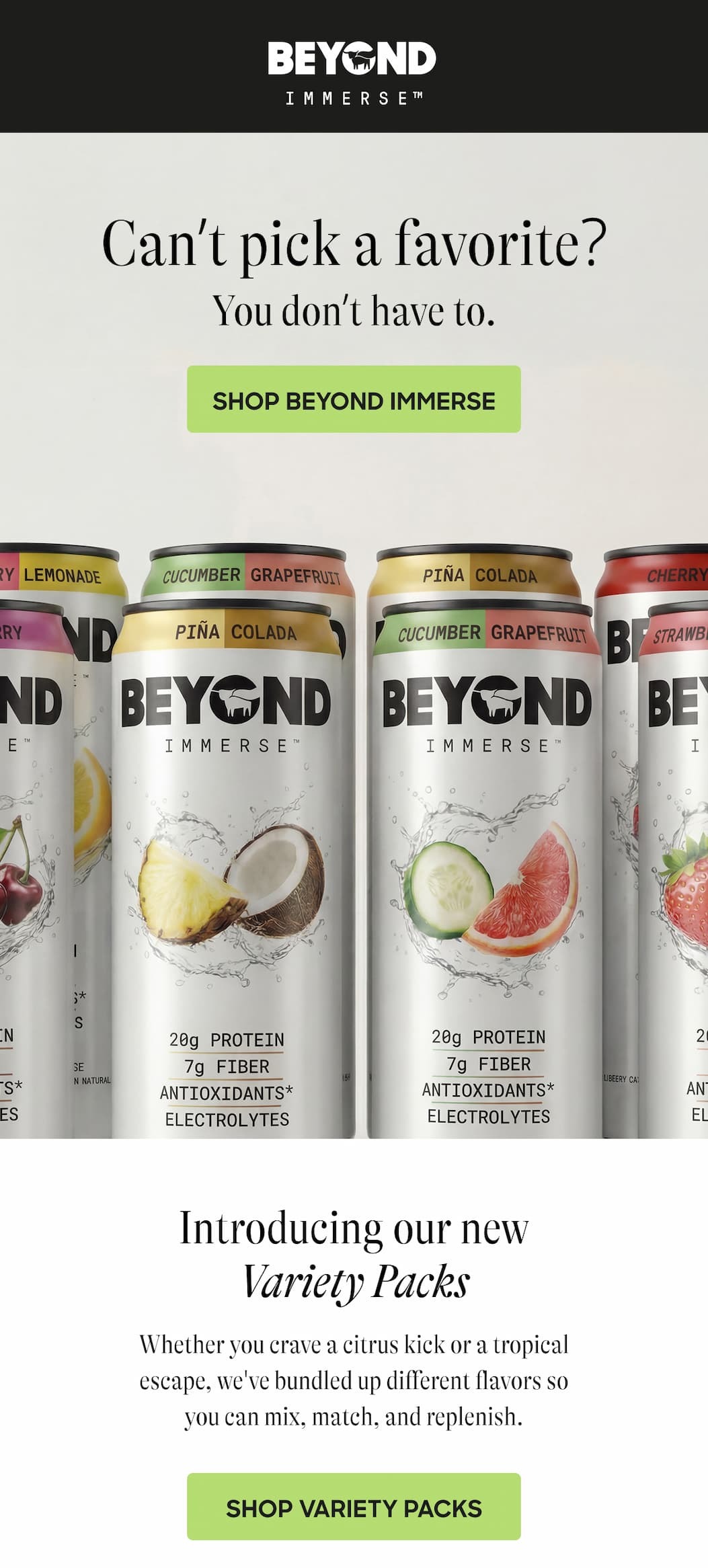 Can’t Pick A Favorite? You Don’t Have To. Shop Beyond Immerse. Introducing Our New Variety Packs. Whether You Crave A Citrus Kick Or A Tropical Escape, We've Bundled Up Different Flavors So You Can Mix, Match, And Replenish. Shop Variety Packs.