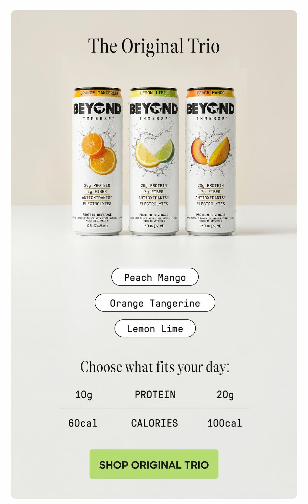 The Original Trio. Peach Mango. Orange Tangerine. Lemon Lime. Choose What Fits Your Day: 10g Protein. 20g. 60 Calories. 100cal. Shop Original Trio