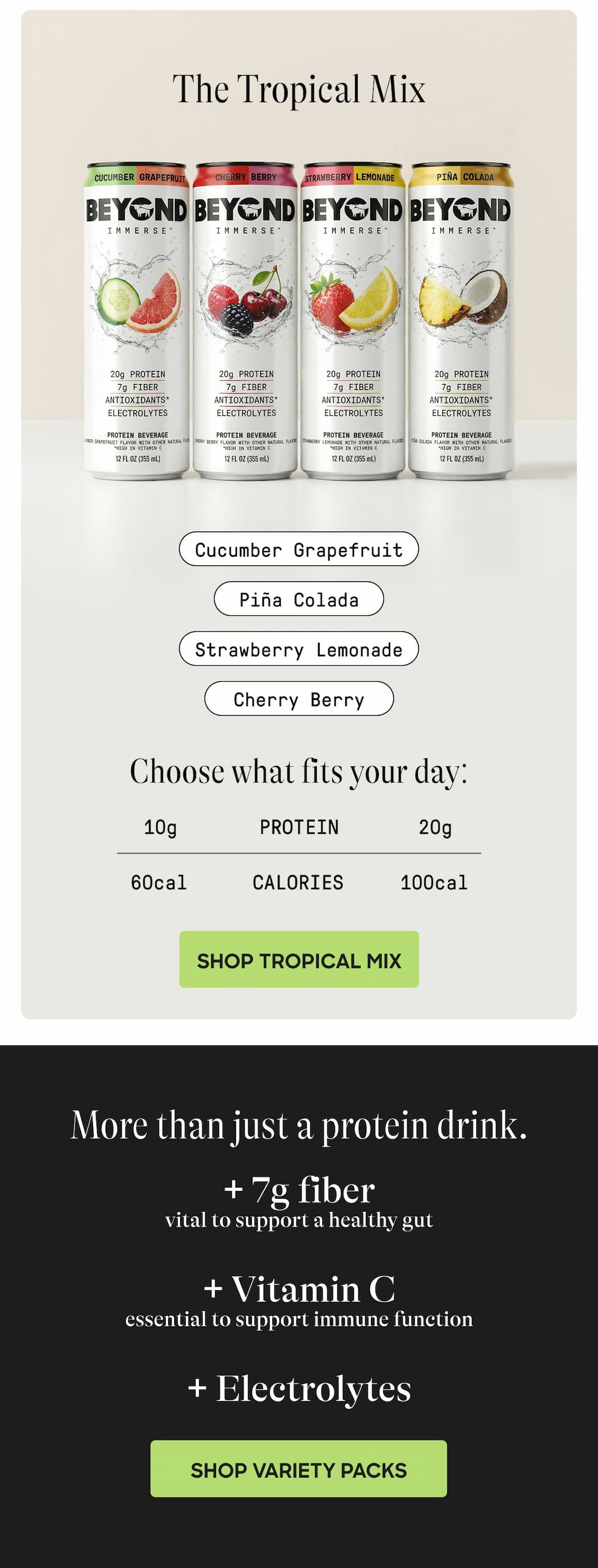 The Tropical Mix. Cucumber Grapefruit. Piña Colada. Strawberry Lemonade. Cherry Berry. Choose What Fits Your Day: 10g Protein. 20g. 60cal Calories. 100cal. Shop Tropical Mix. More Than Just A Protein Drink. + 7g Fiber. Vital To Support A Healthy Gut + Vitamin C. Essential To Support Immune Function + Electrolytes. Shop Variety Packs