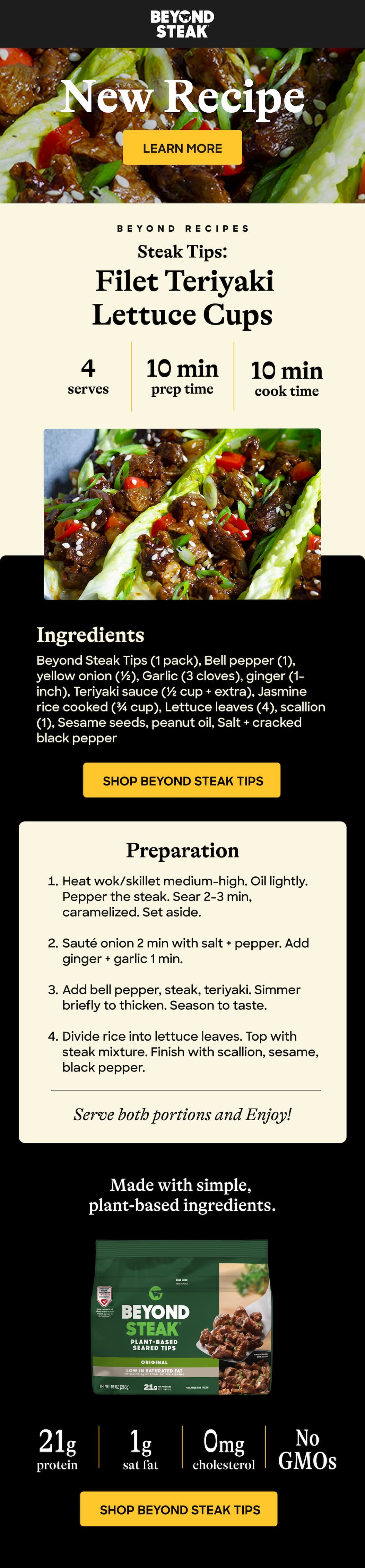 New Recipe. Learn More. Beyond Recipes. Steak Tips: Filet Teriyaki Lettuce Cups. 4 Serves. 10 Min Prep Time. 10 Min Cook Time. Ingredients. Beyond Steak Tips (1 Pack), Bell Pepper (1), Yellow Onion (½), Garlic (3 Cloves), Ginger (1-Inch), Teriyaki Sauce (½ Cup + Extra), Jasmine Rice Cooked (¾ Cup), Lettuce Leaves (4), Scallion (1), Sesame Seeds, Peanut Oil, Salt + Cracked Black Pepper. Shop Beyond Steak Tips. Preparation. Heat Wok/Skillet Medium-High. Oil Lightly. Pepper The Steak. Sear 2–3 Min, Caramelized. Set Aside. Sauté Onion 2 Min With Salt + Pepper. Add Ginger + Garlic 1 Min. add Bell Pepper, Steak, Teriyaki. Simmer Briefly To Thicken. Season To Taste. Divide Rice Into Lettuce Leaves. Top With Steak Mixture. Finish With Scallion, Sesame, Black Pepper. Serve Both Portions And Enjoy! Made With Simple, Plant-Based Ingredients. 21g Protein. 1g Sat Fat. Cholesterol 0mg. No GMOs. Shop Beyond Steak Tips