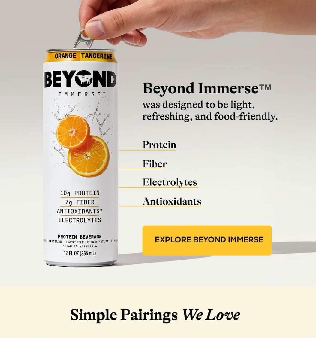 Beyond Immerse™ Was Designed To Be Light, Refreshing, And Food-Friendly. Protein. Fiber. Electrolytes. Antioxidants. Explore Beyond Immerse. Simple Pairings We Love