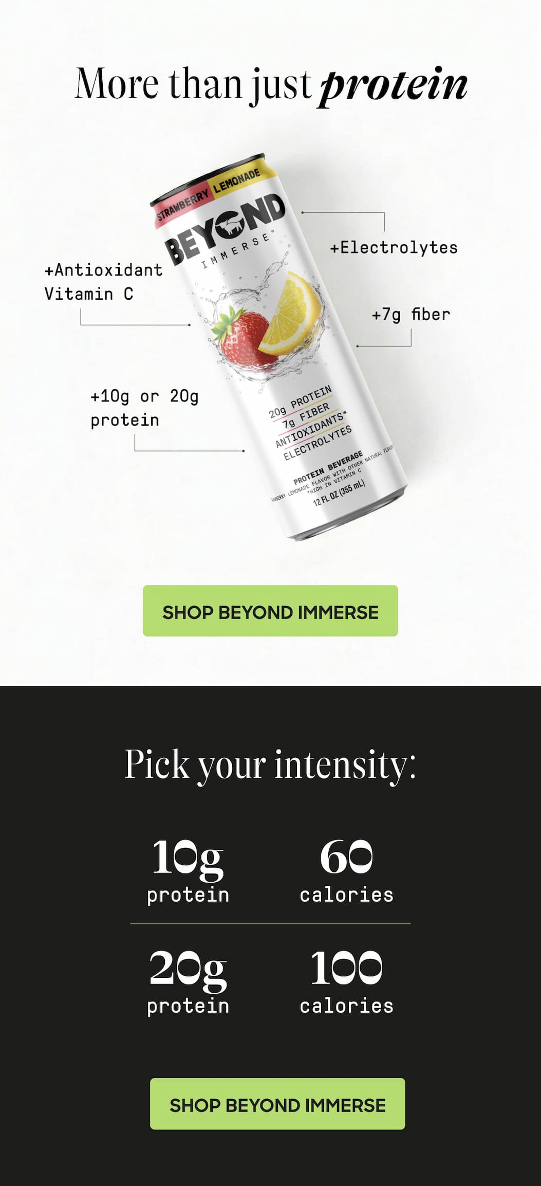 More Than Just Protein +Antioxidant Vitamin C +Electrolytes +7g Fiber +10g or 20g Protein. Shop Beyond Immerse. Pick Your Intensity: 10g Protein. 60 Calories. 20g Protein. 100 Calories. Shop Beyond Immerse
