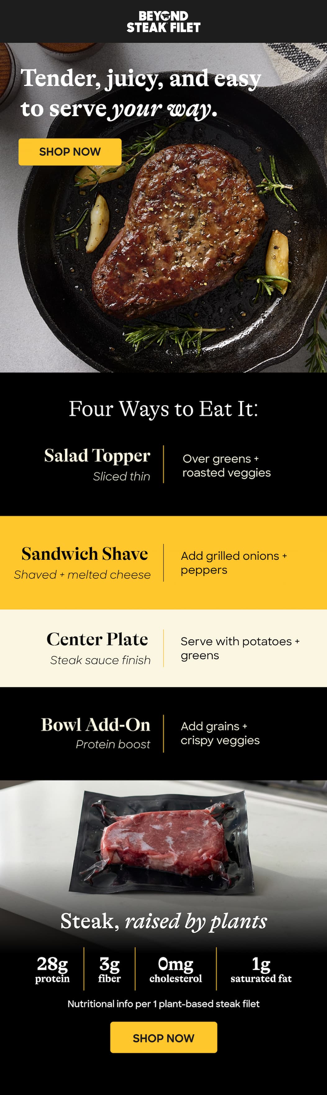 Tender, Juicy, And Easy To Serve Your Way. Shop Now. Four Ways To Eat It: Salad Topper. Over Greens + Roasted Veggies. Sliced Thin. Sandwich Shave. Add Grilled Onions + Peppers. Shaved + Melted Cheese. Center Plate. Serve With Potatoes + Greens. Steak Sauce Finish. Bowl Add-On. Add Grains + Crispy Veggies. Protein Boost. Steak, Raised By Plants 28g Protein. 3g Fiber. 0mg. Cholesterol 1g. Saturated Fat. Nutritional Info Per 1 Plant-Based Steak Filet. Shop Now