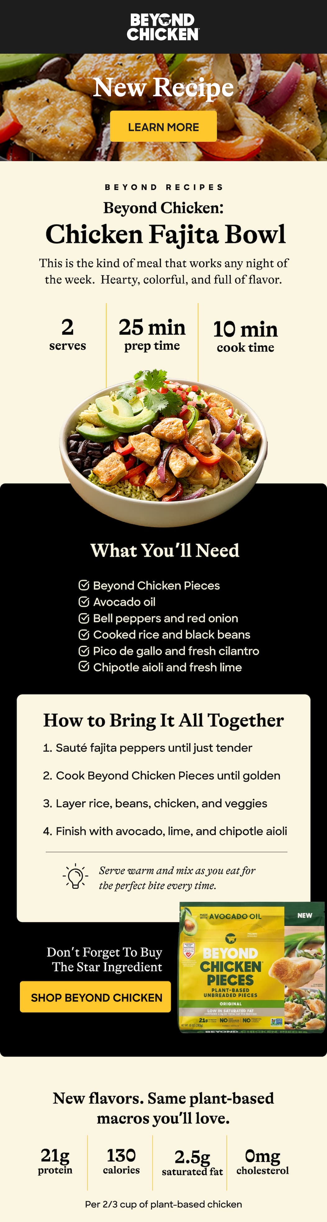 New Recipe: Learn More. Beyond Recipes. Beyond Chicken: Chicken Fajita Bowl This Is The Kind Of Meal That Works Any Night Of The Week.  Hearty, Colorful, And Full Of Flavor. 2 Serves. 25 Min. Prep Time. What You’ll Need. Beyond Chicken Pieces. Avocado Oil. Bell Peppers And Red Onion. Cooked Rice And Black Beans. Pico De Gallo And Fresh Cilantro. Chipotle Aioli And Fresh Lime. How To Bring It All Together. Sauté Fajita Peppers Until Just Tender. Cook Beyond Chicken Pieces Until Golden. Layer Rice, Beans, Chicken, And Veggies. Finish With Avocado, Lime, And Chipotle Aioli. Serve Warm And Mix As You Eat For The Perfect Bite Every Time. Don’t Forget To Buy The Star Ingredient. Shop Beyond Chicken. New Flavors. Same Plant-Based Macros You’ll Love. 21g Protein. 130 Calories. 2.5g Saturated Fat. 0mg Cholesterol. Per 2/3 Cup Of Plant-Based Chicken.
