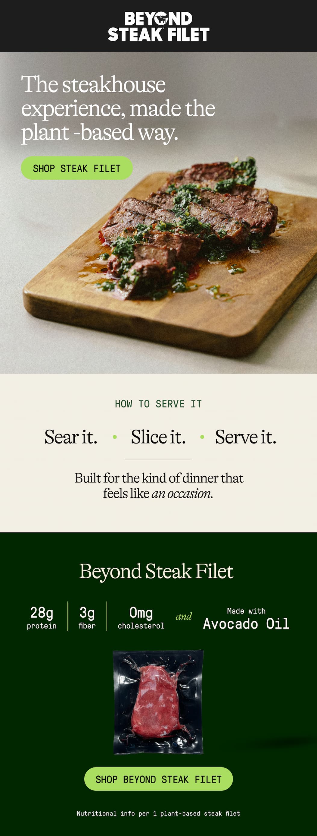 The Steakhouse Experience, Made The Plant -Based Way. Shop Steak Filet. How To Serve It. Sear It. Slice It. Serve It. Built For The Kind Of Dinner That Feels Like An Occasion. Beyond Steak Filet. 28g Protein. 3g Fiber. 0mg Cholesterol And Made With Avocado Oil. Shop Beyond Steak Filet. Nutritional Info Per 1 Plant-Based Steak Filet.