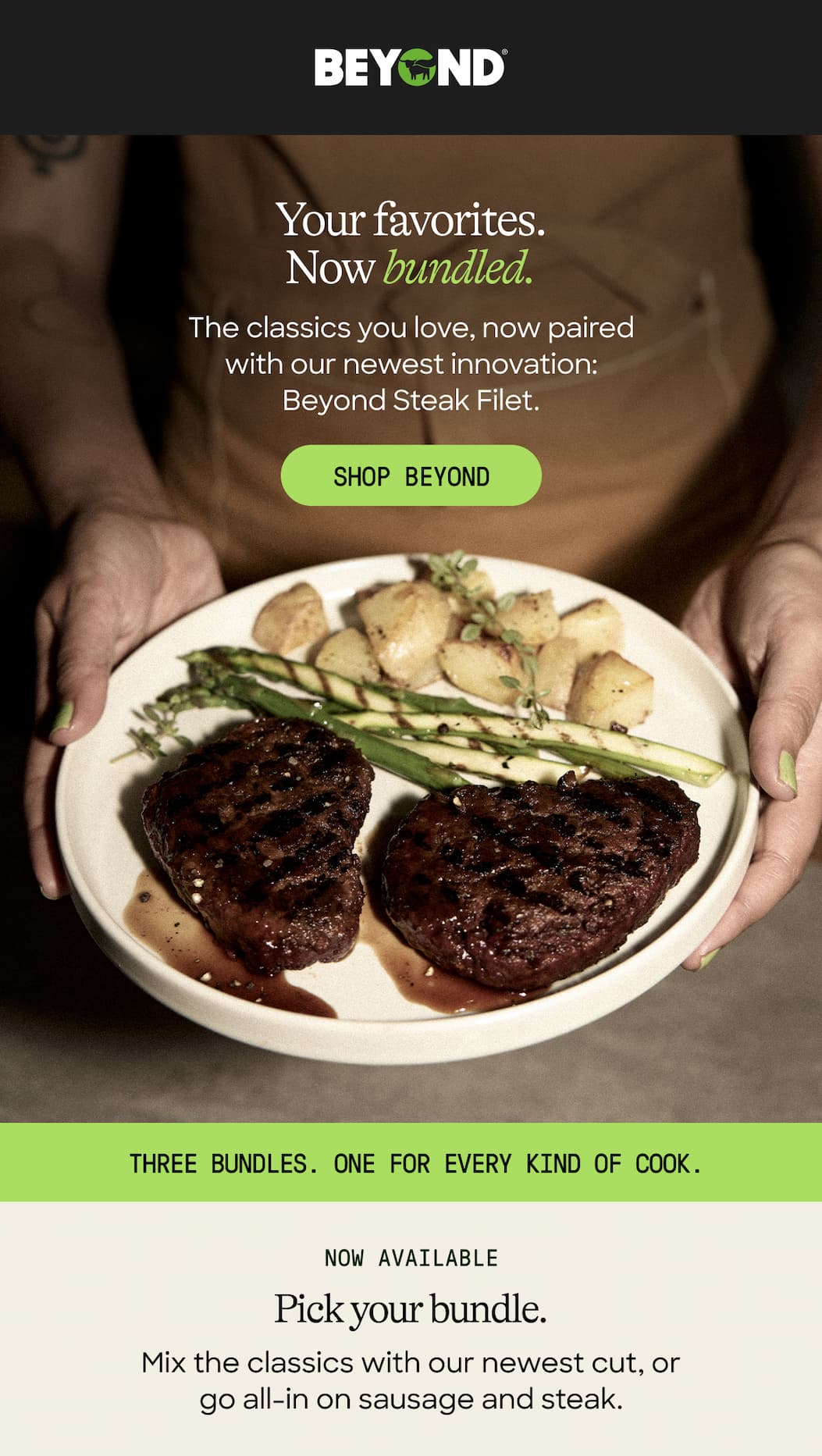 Your Favorites. Now Bundled. The Classics You Love, Now Paired With Our Newest Innovation: Beyond Steak Filet. Shop Beyond. Three Bundles. One For Every Kind Of Cook. Now Available. Pick Your Bundle. Mix The Classics With Our Newest Cut, Or Go All-In On Sausage And Steak. 