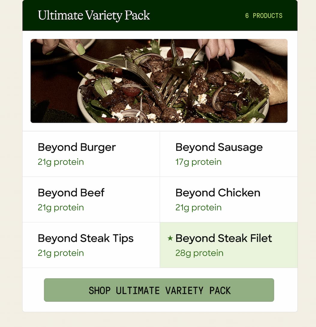  Ultimate Variety Pack. 6 Products. Beyond Burger. Beyond Sausage. 21g Protein. 17g Protein. Beyond Beef. Beyond Chicken. 21g Protein. 21g Protein. Beyond Steak Tips. Beyond Steak Filet. 21g Protein. 28g Protein. Shop Ultimate Variety Pack. 