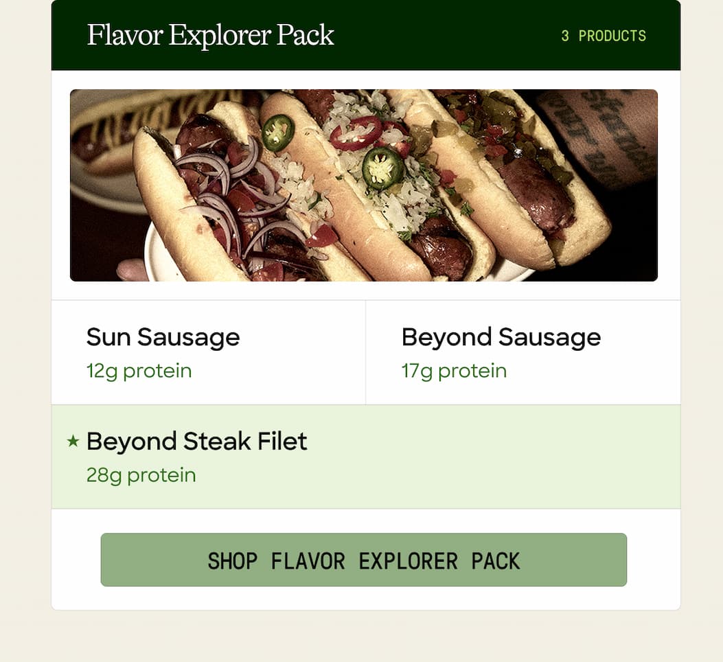 Flavor Explorer Pack. 3 Products. Sun Sausage. Beyond Sausage. 12g Protein. 17g Protein. Beyond Steak Filet. 28g Protein. Shop Flavor Explorer Pack. 