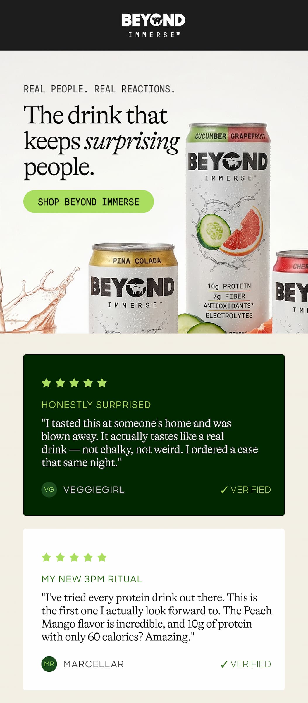 Real People. Real Reactions. The Drink That Keeps Surprising People. Shop Beyond Immerse. Honestly Surprised. "I Tasted This At Someone's Home And Was Blown Away. It Actually Tastes Like A Real Drink — Not Chalky, Not Weird. I Ordered A Case That Same Night." Vg. Veggiegirl ✓ Verified. My New 3 pm Ritual. "I've Tried Every Protein Drink Out There. This Is The First One I Actually Look Forward To. The Peach Mango Flavor Is Incredible, and 10g of Protein With Only 60 Calories? Amazing." Mr. Marcellar ✓ Verified