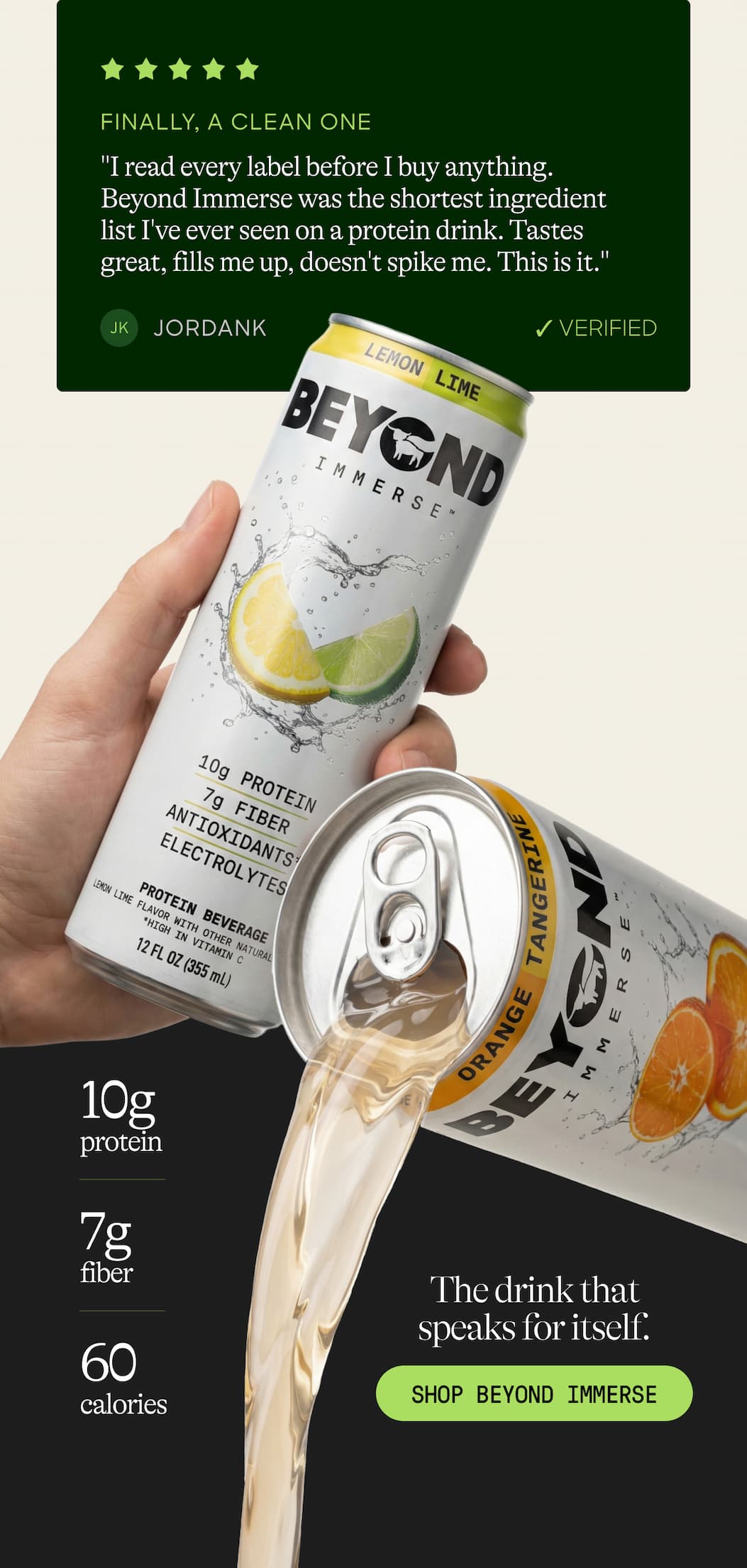 Finally, A Clean One. "I Read Every Label Before I Buy Anything. Beyond Immerse Was The Shortest Ingredient List I've Ever Seen On A Protein Drink. Tastes Great, Fills Me Up, Doesn't Spike Me. This Is It." Jk. Jordank. ✓ Verified. 10g Protein. 7g Fiber. The Drink That Speaks For Itself. 100 Calories. Shop Beyond Immerse