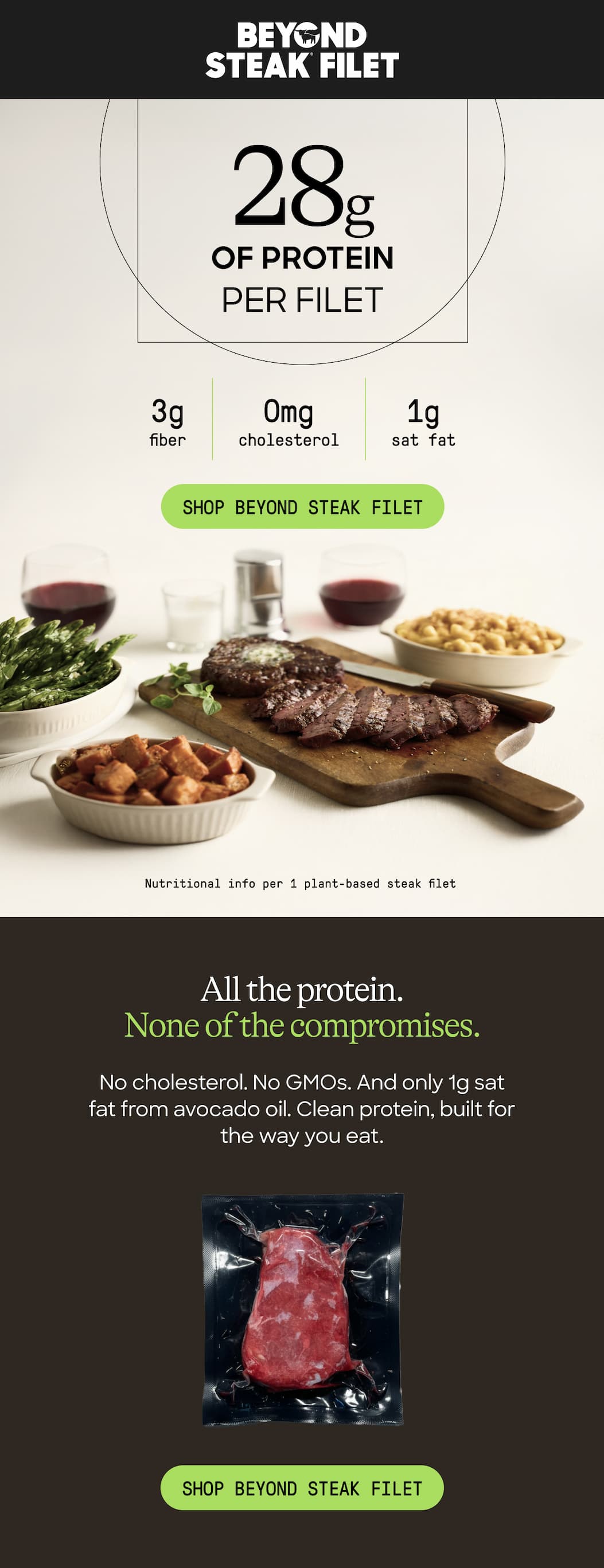 28g Of Protein Per Filet. 3g Fiber. 0mg Cholesterol. 1g Sat Fat. Shop Beyond Steak Filet. Nutritional Info Per 1 Plant-Based Steak Filet. All The Protein. none Of The Compromises. No Cholesterol. No GMOs. And Only 1g Sat Fat From Avocado Oil. Clean Protein, Built For The Way You Eat. Shop Beyond Steak Filet