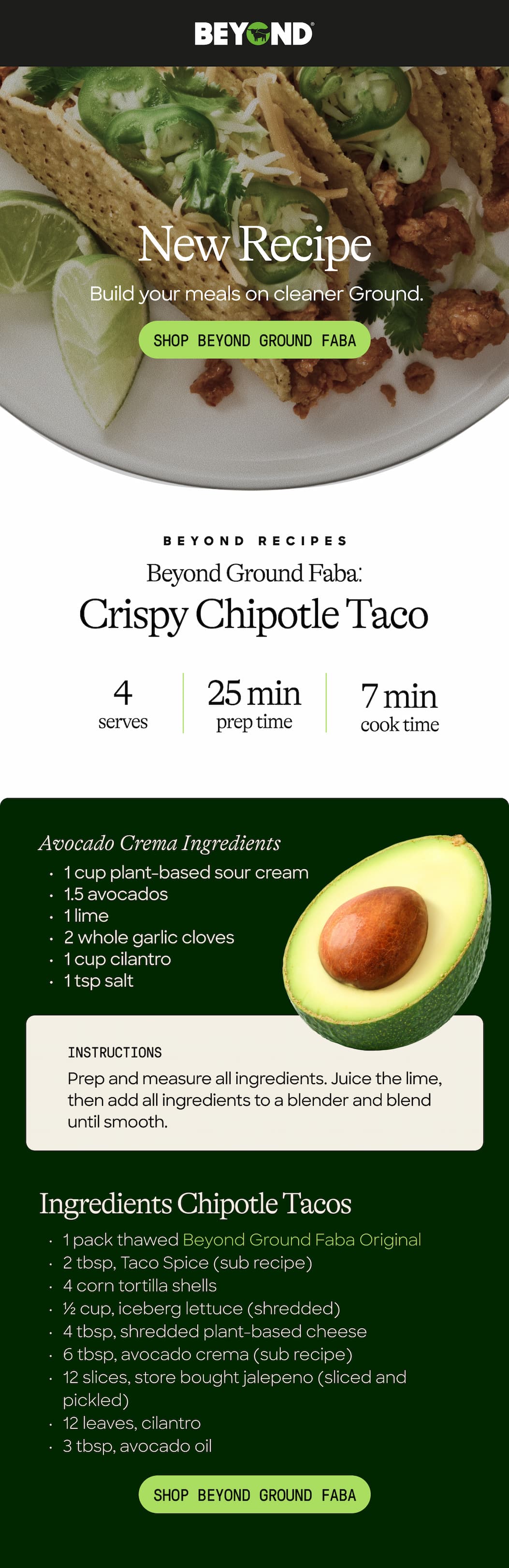 New Recipe. Build Your Meals On Cleaner Ground. New Recipe. Shop Beyond Ground Faba. Beyond Recipes. Beyond Ground Faba: Crispy Chipotle Taco 4 Serves. 25 Min Prep Time. 7 Min Cook Time. Avocado Crema Ingredients. 1 Cup Plant-Based Sour Cream. 1.5 Avocados. 1 Lime. 2 Whole Garlic Cloves. 1 Cup Cilantro. 1 Tsp Salt. Instructions. Prep And Measure All Ingredients. Juice The Lime, Then Add All Ingredients To A Blender And Blend Until Smooth. Ingredients: Chipotle Tacos. 1 Pack Thawed Beyond Ground Faba Original. 2 Tbsp, Taco Spice (Sub Recipe). 4 Corn Tortilla Shells. ½ Cup, Iceberg Lettuce (Shredded) 4 Tbsp, Shredded Plant-Based Cheese. 6 Tbsp, Avocado Crema (Sub Recipe) 12 Slices, Store-Bought Jalapeño (Sliced And Pickled) 12 Leaves, Cilantro. 3 Tbsp Avocado Oil. Shop Beyond Ground Faba