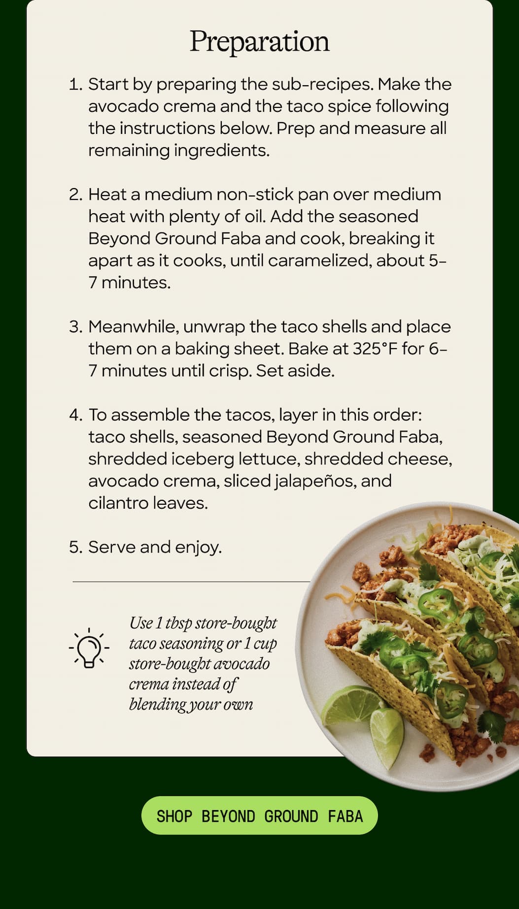 Preparation. Start By Preparing The Sub-Recipes. Make The Avocado Crema And The Taco Spice Following The Instructions Below. Prep And Measure All Remaining Ingredients. Heat A Medium Non-Stick Pan Over Medium Heat With Plenty Of Oil. Add The Seasoned Beyond Ground Faba And Cook, Breaking It Apart As It Cooks, Until Caramelized, About 5–7 Minutes. Meanwhile, Unwrap The Taco Shells And Place Them On A Baking Sheet. Bake At 325°F for 6–7 Minutes Until Crisp. Set Aside. To Assemble The Tacos, Layer In This Order: Taco Shells, Seasoned Beyond Ground Faba, Shredded Iceberg Lettuce, Shredded Cheese, Avocado Crema, Sliced Jalapeños, And Cilantro Leaves. Serve And Enjoy. Use 1 Tbsp Store-Bought Taco Seasoning Or 1 Cup Store-Bought Avocado Crema Instead Of Blending Your Own. Shop Beyond Ground Faba. 