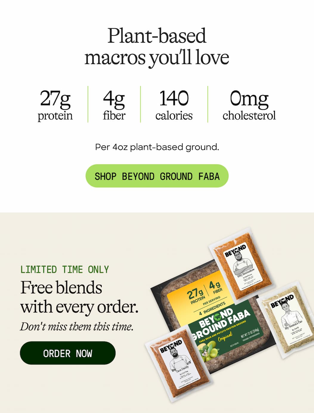 Plant-Based Macros You’ll Love. 27g Protein. 4g Fiber. 140 Calories. 0mg Cholesterol. Per 4oz Plant-Based Ground. Shop Beyond Ground Faba. Limited Time Only. Free Blends With Every Order. Don't Miss Them This Time. Order Now