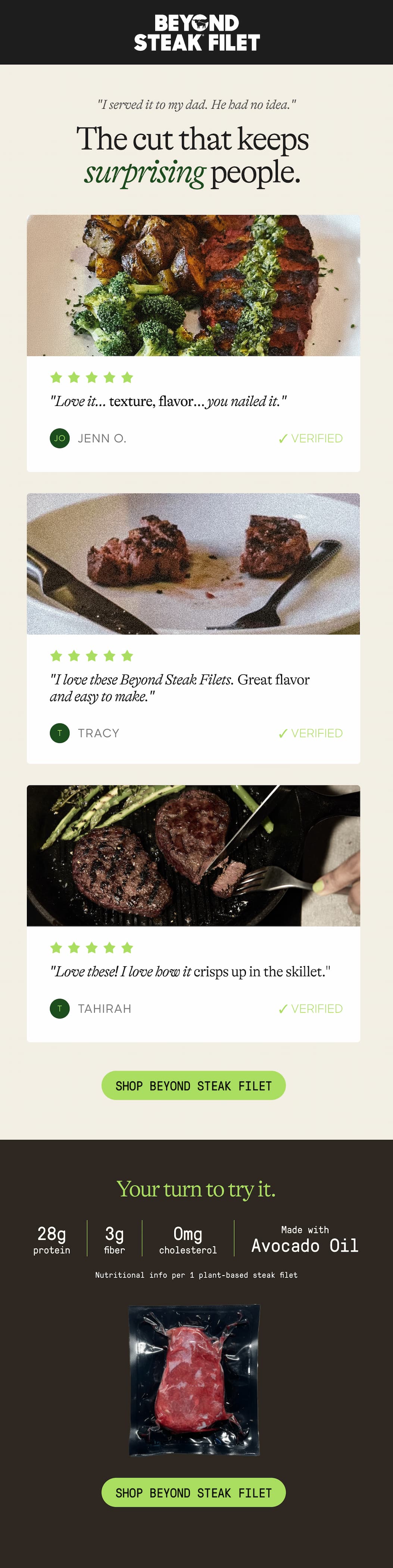 "I Served It To My Dad. He Had No Idea." The Cut That Keeps Surprising People. "Love It… Texture, Flavor… You Nailed It." Jenn O. ✓ Verified. "I Love These Beyond Steak Filets. Great Flavor And Easy To Make." Tracy. ✓ Verified "Love These! I Love How It Crisps Up In The Skillet." Tahirah. ✓ Verified. Shop Beyond Steak Filet. Your Turn To Try It. 28g Protein. 3g Fiber. 0mg. Cholesterol. Made With Avocado Oil. Nutritional Info Per 1 Plant-Based Steak Filet. Shop Beyond Steak Filet