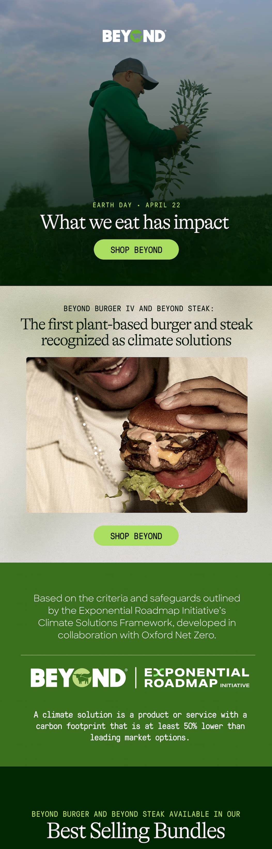 Earth Day · April 22. What We Eat Has Impact. Shop Beyond. Beyond Burger IV and Beyond Steak: The First Plant-Based Burger And Steak Recognized As Climate Solutions. Shop Beyond. Based On The Criteria And Safeguards Outlined By The Exponential Roadmap Initiative’s Climate Solutions Framework, Developed In Collaboration With Oxford Net Zero. A Climate Solution Is A Product Or Service With A Carbon Footprint That Is At Least 50% Lower Than Leading Market Options. Beyond Burger And Beyond Steak Available In Our. Best Selling Bundles. 