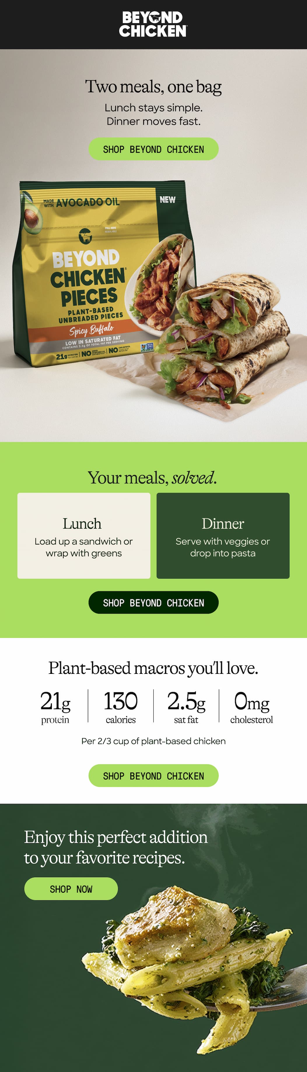 Two Meals, One Bag. Lunch Stays Simple. Dinner Moves Fast. Shop Beyond Chicken. Your Meals, Solved. Lunch. Dinner. Load Up A Sandwich Or wrap With Greens. Serve With Veggies Or drop Into Pasta. Plant-Based Macros You’ll Love. 21g Protein. 130 Calories Sat Fat. 2.5g. Cholesterol. 0mg. Per 2/3 Cup Of Plant-Based Chicken. Shop Beyond Chicken. Enjoy This Perfect Addition To Your Favorite Recipes. Shop Now 