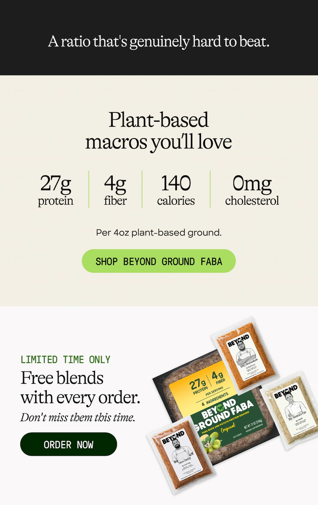 A Ratio That's Genuinely Hard To Beat. Plant-Based Macros You’ll Love. 27g Protein. 4g Fiber. 140 Calories. 0mg Cholesterol. Per 4oz Plant-Based Ground. Shop Beyond Ground Faba. Limited Time Only. Free Blends With Every Order. Don't Miss Them This Time. Order Now 